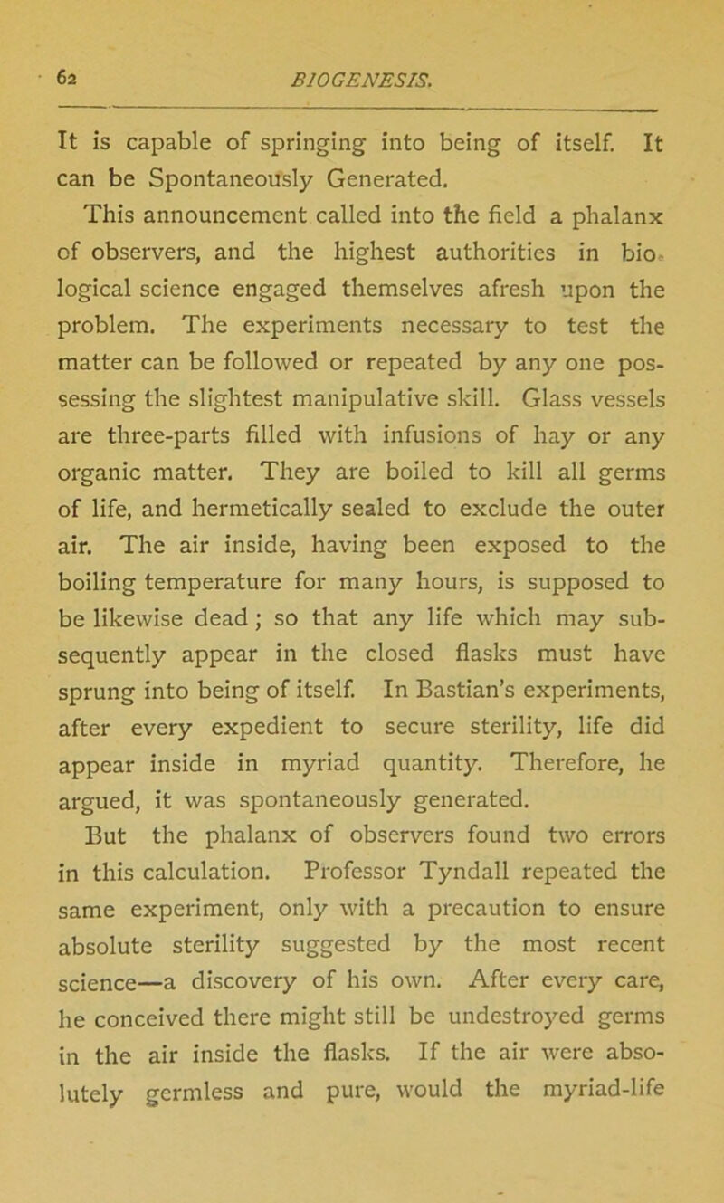 It is capable of springing into being of itself. It can be Spontaneously Generated. This announcement called into the field a phalanx of observers, and the highest authorities in bio logical science engaged themselves afresh upon the problem. The experiments necessary to test the matter can be followed or repeated by any one pos- sessing the slightest manipulative skill. Glass vessels are three-parts filled with infusions of hay or any organic matter. They are boiled to kill all germs of life, and hermetically sealed to exclude the outer air. The air inside, having been exposed to the boiling temperature for many hours, is supposed to be likewise dead; so that any life which may sub- sequently appear in the closed flasks must have sprung into being of itself. In Bastian’s experiments, after every expedient to secure sterility, life did appear inside in myriad quantity. Therefore, he argued, it was spontaneously generated. But the phalanx of observers found two errors in this calculation. Professor Tyndall repeated the same experiment, only with a precaution to ensure absolute sterility suggested by the most recent science—a discovery of his own. After every care, he conceived there might still be undestroyed germs in the air inside the flasks. If the air were abso- lutely germless and pure, would the myriad-life