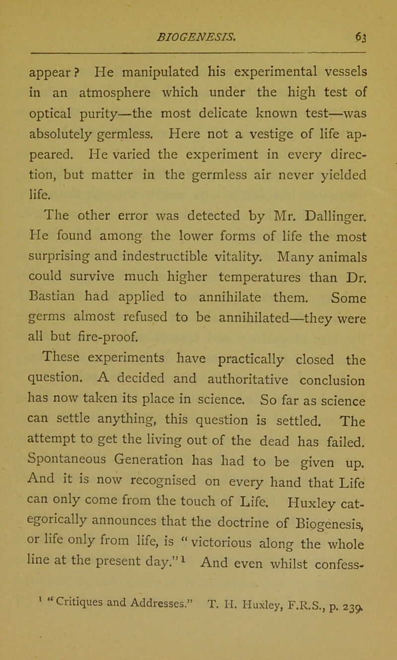 appear ? He manipulated his experimental vessels in an atmosphere which under the high test of optical purity—the most delicate known test—was absolutely germless. Here not a vestige of life ap- peared. He varied the experiment in every direc- tion, but matter in the germless air never yielded life. The other error was detected by Mr. Dallinger. He found among the lower forms of life the most surprising and indestructible vitality. Many animals could survive much higher temperatures than Dr. Bastian had applied to annihilate them. Some germs almost refused to be annihilated—they were all but fire-proof. These experiments have practically closed the question. A decided and authoritative conclusion has now taken its place in science. So far as science can settle anything, this question is settled. The attempt to get the living out of the dead has failed. Spontaneous Generation has had to be given up. And it is now recognised on every hand that Life can only come from the touch of Life. Huxley cat- egorically announces that the doctrine of Biogenesis, or life only from life, is “ victorious along the whole line at the present day.”1 And even whilst confess- 1 “ Critiques and Addresses.” T. I-I. Huxley, F.R.S., p. 239,