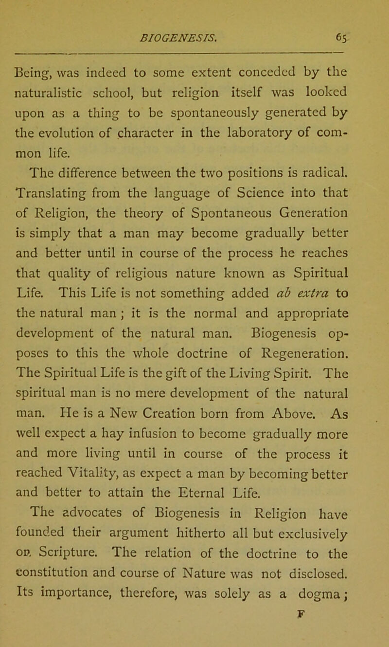 Being, was indeed to some extent conceded by the naturalistic school, but religion itself was looked upon as a thing to be spontaneously generated by the evolution of character in the laboratory of com- mon life. The difference between the two positions is radical. Translating from the language of Science into that of Religion, the theory of Spontaneous Generation is simply that a man may become gradually better and better until in course of the process he reaches that quality of religious nature known as Spiritual Life. This Life is not something added ab extra to the natural man ; it is the normal and appropriate development of the natural man. Biogenesis op- poses to this the whole doctrine of Regeneration. The Spiritual Life is the gift of the Living Spirit. The spiritual man is no mere development of the natural man. He is a New Creation born from Above. As well expect a hay infusion to become gradually more and more living until in course of the process it reached Vitality, as expect a man by becoming better and better to attain the Eternal Life. The advocates of Biogenesis in Religion have founded their argument hitherto all but exclusively on Scripture. The relation of the doctrine to the Constitution and course of Nature was not disclosed. Its importance, therefore, was solely as a dogma; F