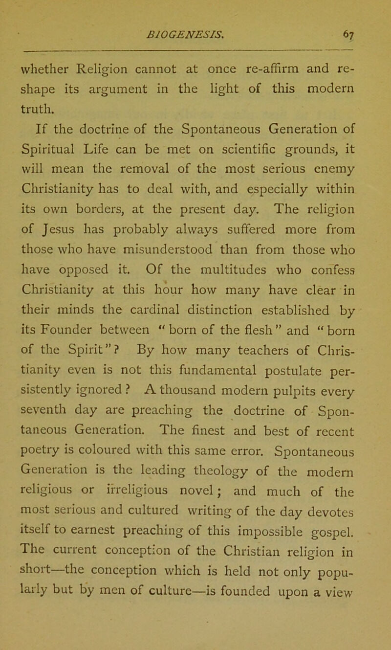 whether Religion cannot at once re-affirm and re- shape its argument in the light of this modern truth. If the doctrine of the Spontaneous Generation of Spiritual Life can be met on scientific grounds, it will mean the removal of the most serious enemy Christianity has to deal with, and especially within its own borders, at the present day. The religion of Jesus has probably always suffered more from those who have misunderstood than from those who have opposed it. Of the multitudes who confess Christianity at this hour how many have clear in their minds the cardinal distinction established by its Founder between “born of the flesh” and “born of the Spirit”? By how many teachers of Chris- tianity even is not this fundamental postulate per- sistently ignored ? A thousand modern pulpits every seventh day are preaching the doctrine of Spon- taneous Generation. The finest and best of recent poetry is coloured with this same error. Spontaneous Generation is the leading theology of the modern religious or irreligious novel; and much of the most serious and cultured writing of the day devotes itself to earnest preaching of this impossible gospel. The current conception of the Christian religion in short—the conception which is held not only popu- larly but by men of culture—is founded upon a view