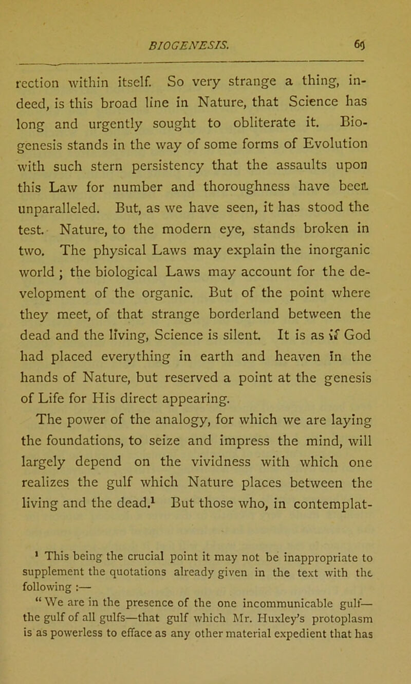 rection within itself. So very strange a thing, in- deed, is this broad line in Nature, that Science has long and urgently sought to obliterate it. Bio- genesis stands in the way of some forms of Evolution with such stern persistency that the assaults upon this Law for number and thoroughness have been unparalleled. But, as we have seen, it has stood the test. Nature, to the modern eye, stands broken in two. The physical Laws may explain the inorganic world ; the biological Laws may account for the de- velopment of the organic. But of the point where they meet, of that strange borderland between the dead and the living, Science is silent. It is as is God had placed everything in earth and heaven in the hands of Nature, but reserved a point at the genesis of Life for His direct appearing. The power of the analogy, for which we are laying the foundations, to seize and impress the mind, will largely depend on the vividness with which one realizes the gulf which Nature places between the living and the dead.1 But those who, in contemplat- 1 This being the crucial point it may not be inappropriate to supplement the quotations already given in the text with the following :— “We are in the presence of the one incommunicable gulf-— the gulf of all gulfs—that gulf which Mr. Huxley’s protoplasm is as powerless to efface as any other material expedient that has