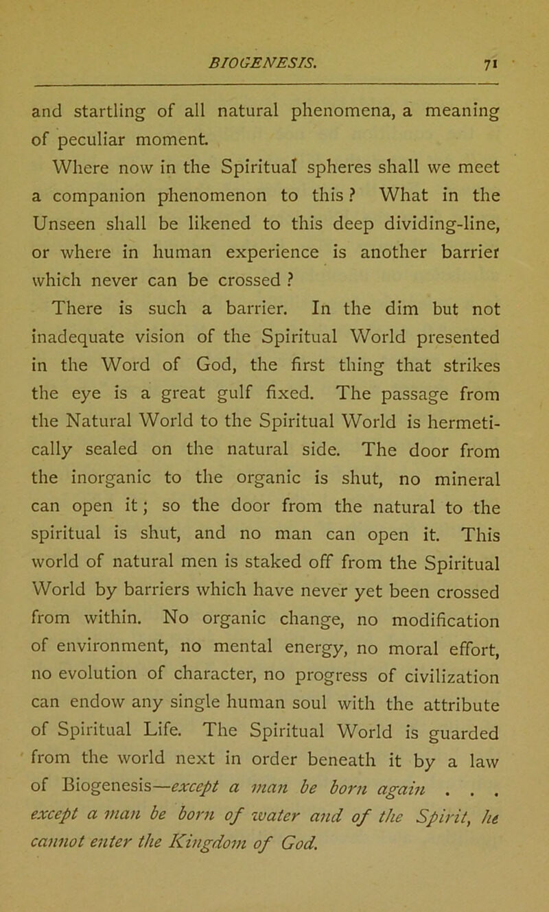 and startling of all natural phenomena, a meaning of peculiar moment Where now in the Spiritual spheres shall we meet a companion phenomenon to this ? What in the Unseen shall be likened to this deep dividing-line, or where in human experience is another barrier which never can be crossed ? There is such a barrier. In the dim but not inadequate vision of the Spiritual World presented in the Word of God, the first thing that strikes the eye is a great gulf fixed. The passage from the Natural World to the Spiritual World is hermeti- cally sealed on the natural side. The door from the inorganic to the organic is shut, no mineral can open it; so the door from the natural to the spiritual is shut, and no man can open it. This world of natural men is staked off from the Spiritual World by barriers which have never yet been crossed from within. No organic change, no modification of environment, no mental energy, no moral effort, no evolution of character, no progress of civilization can endow any single human soul with the attribute of Spiritual Life. The Spiritual World is guarded from the world next in order beneath it by a law of Biogenesis—except a man be born again . . . except a man be born of water and of the Spirit, lit cannot enter the Kingdom of God.