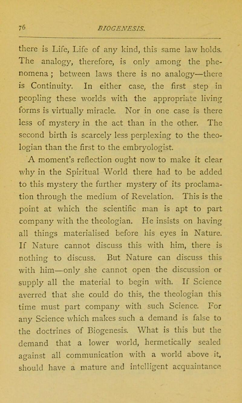 there is Life, Life of any kind, this same law holds. The analogy, therefore, is only among the phe- nomena ; between laws there is no analogy—there is Continuity. In either case, the first step in peopling these worlds with the appropriate living forms is virtually miracle. Nor in one case is there less of mystery in the act than in the other. The second birth is scarcely less perplexing to the theo- logian than the first to the embryologist. A moment’s reflection ought now to make it clear why in the Spiritual World there had to be added to this mystery the further mystery of its proclama- tion through the medium of Revelation. This is the point at which the scientific man is apt to part company with the theologian. He insists on having all things materialised before his eyes in Nature. If Nature cannot discuss this with him, there is nothing to discuss. But Nature can discuss this with him—only she cannot open the discussion or supply all the material to begin with. If Science averred that she could do this, the theologian this time must part company with such Science. For any Science which makes such a demand is false to the doctrines of Biogenesis. What is this but the demand that a lower world, hermetically sealed against all communication with a world above it, should have a mature and intelligent acquaintance