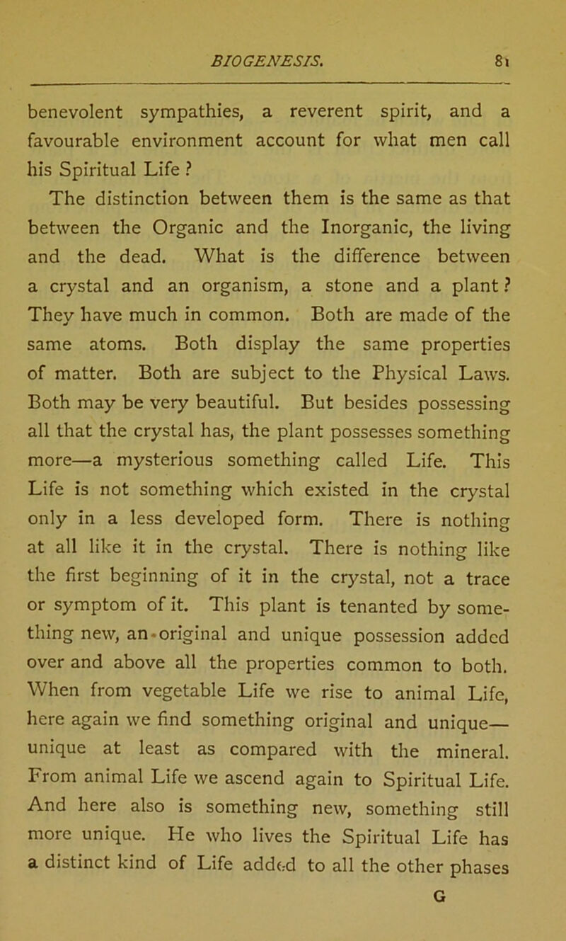 benevolent sympathies, a reverent spirit, and a favourable environment account for what men call his Spiritual Life ? The distinction between them is the same as that between the Organic and the Inorganic, the living and the dead. What is the difference between a crystal and an organism, a stone and a plant ? They have much in common. Both are made of the same atoms. Both display the same properties of matter. Both are subject to the Physical Laws. Both may be very beautiful. But besides possessing all that the crystal has, the plant possesses something more—a mysterious something called Life. This Life is not something which existed in the crystal only in a less developed form. There is nothing at all like it in the crystal. There is nothing like the first beginning of it in the crystal, not a trace or symptom of it. This plant is tenanted by some- thing new, an-original and unique possession added over and above all the properties common to both. When from vegetable Life we rise to animal Life, here again we find something original and unique— unique at least as compared with the mineral. From animal Life we ascend again to Spiritual Life. And here also is something new, something still more unique. He who lives the Spiritual Life has a distinct kind of Life added to all the other phases G