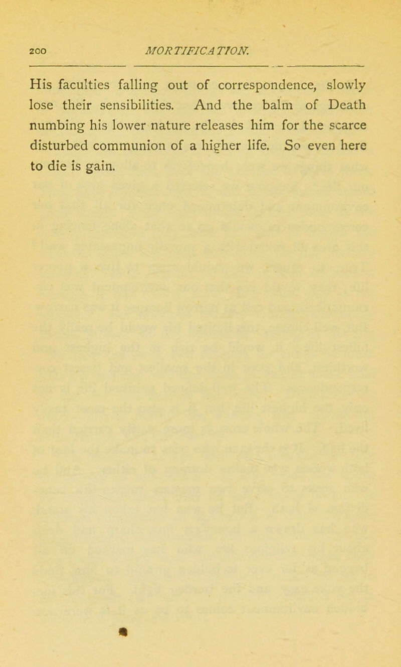 His faculties falling out of correspondence, slowly lose their sensibilities. And the balm of Death numbing his lower nature releases him for the scarce disturbed communion of a higher life. So even here to die is gain.