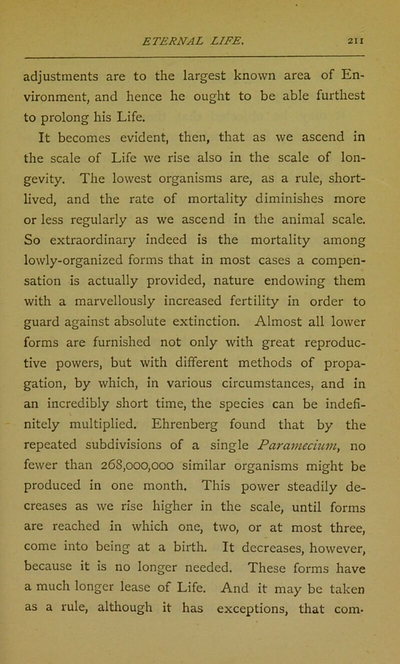 adjustments are to the largest known area of En- vironment, and hence he ought to be able furthest to prolong his Life. It becomes evident, then, that as we ascend in the scale of Life we rise also in the scale of lon- gevity. The lowest organisms are, as a rule, short- lived, and the rate of mortality diminishes more or less regularly as we ascend in the animal scale. So extraordinary indeed is the mortality among lowly-organized forms that in most cases a compen- sation is actually provided, nature endowing them with a marvellously increased fertility in order to guard against absolute extinction. Almost all lower forms are furnished not only with great reproduc- tive powers, but with different methods of propa- gation, by which, in various circumstances, and in an incredibly short time, the species can be indefi- nitely multiplied. Ehrenberg found that by the repeated subdivisions of a single Paramecium, no fewer than 268,000,000 similar organisms might be produced in one month. This power steadily de- creases as we rise higher in the scale, until forms are reached in which one, two, or at most three, come into being at a birth. It decreases, however, because it is no longer needed. These forms have a much longer lease of Life. And it may be taken as a rule, although it has exceptions, that com-