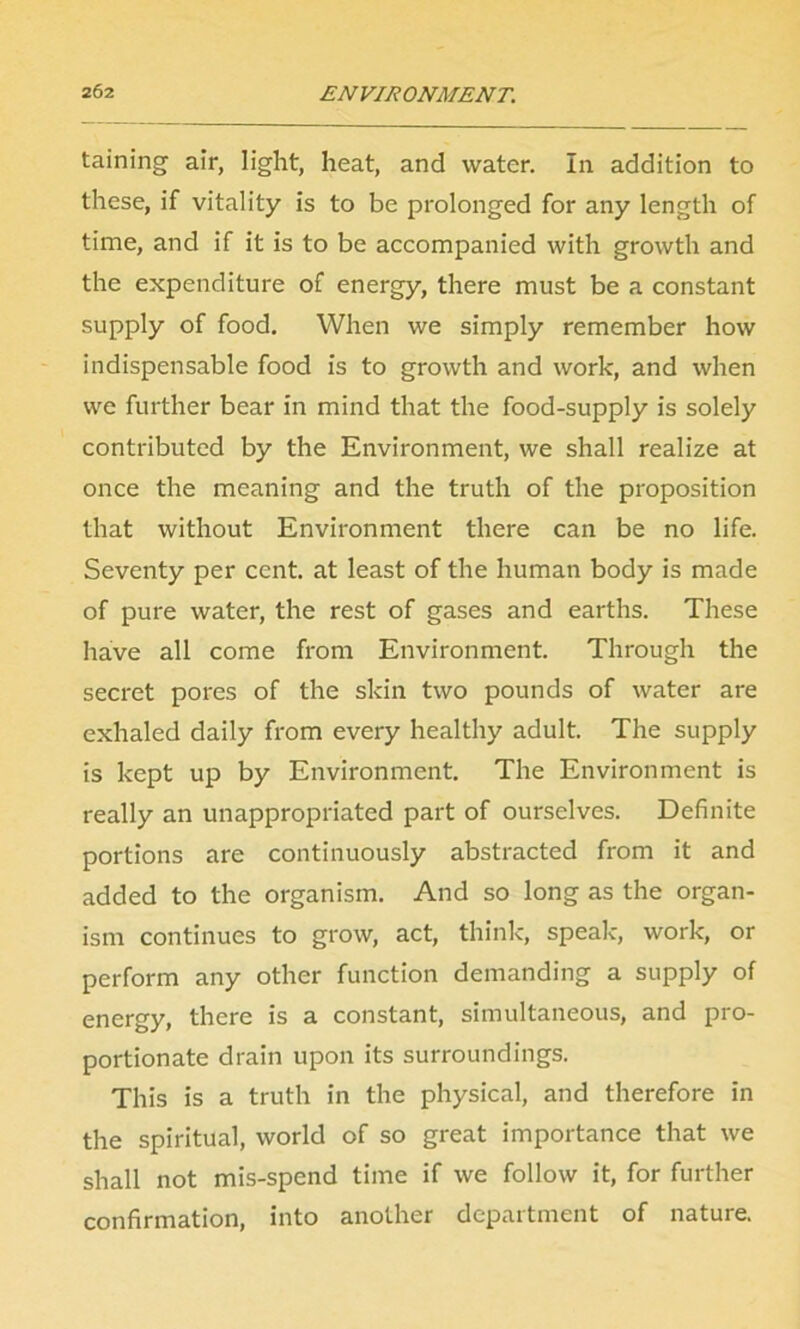 taining air, light, heat, and water. In addition to these, if vitality is to be prolonged for any length of time, and if it is to be accompanied with growth and the expenditure of energy, there must be a constant supply of food. When we simply remember how indispensable food is to growth and work, and when we further bear in mind that the food-supply is solely contributed by the Environment, we shall realize at once the meaning and the truth of the proposition that without Environment there can be no life. Seventy per cent, at least of the human body is made of pure water, the rest of gases and earths. These have all come from Environment. Through the secret pores of the skin two pounds of water are exhaled daily from every healthy adult. The supply is kept up by Environment. The Environment is really an unappropriated part of ourselves. Definite portions are continuously abstracted from it and added to the organism. And so long as the organ- ism continues to grow, act, think, speak, work, or perform any other function demanding a supply of energy, there is a constant, simultaneous, and pro- portionate drain upon its surroundings. This is a truth in the physical, and therefore in the spiritual, world of so great importance that we shall not mis-spend time if we follow it, for further confirmation, into another department of nature.