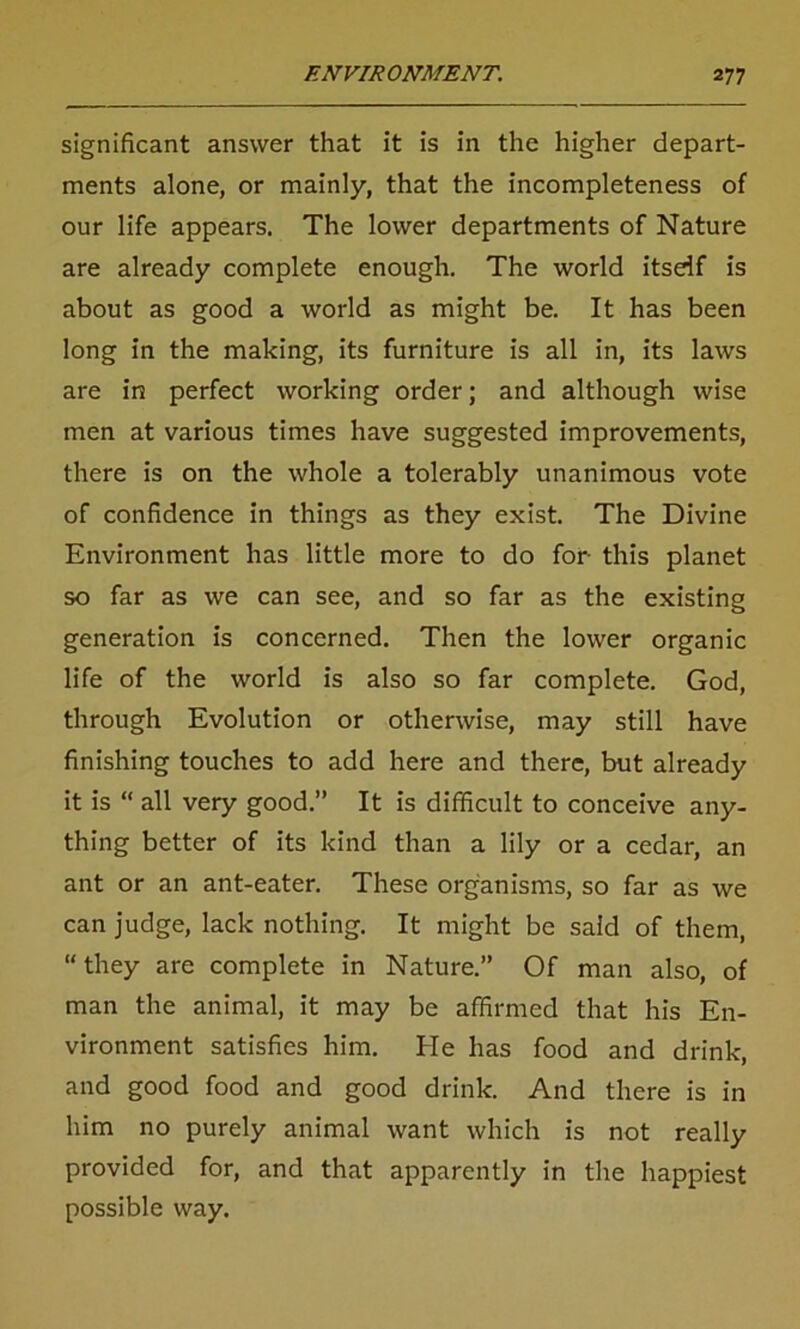 significant answer that it is in the higher depart- ments alone, or mainly, that the incompleteness of our life appears. The lower departments of Nature are already complete enough. The world itself is about as good a world as might be. It has been long in the making, its furniture is all in, its laws are in perfect working order; and although wise men at various times have suggested improvements, there is on the whole a tolerably unanimous vote of confidence in things as they exist. The Divine Environment has little more to do for this planet so far as we can see, and so far as the existing generation is concerned. Then the lower organic life of the world is also so far complete. God, through Evolution or otherwise, may still have finishing touches to add here and there, but already it is “ all very good.” It is difficult to conceive any- thing better of its kind than a lily or a cedar, an ant or an ant-eater. These organisms, so far as we can judge, lack nothing. It might be said of them, “ they are complete in Nature.” Of man also, of man the animal, it may be affirmed that his En- vironment satisfies him. He has food and drink, and good food and good drink. And there is in him no purely animal want which is not really provided for, and that apparently in the happiest possible way.