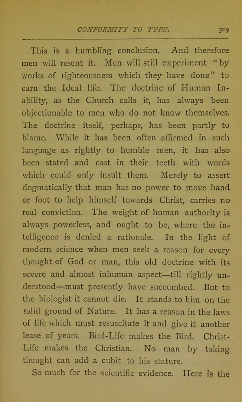 This is a humbling conclusion. And therefore men will resent it. Men will still experiment “ by works of righteousness which they have done ” to earn the Ideal life. The doctrine of Human In- ability, as the Church calls it, has always been objectionable to men who do not know themselves. The doctrine itself, perhaps, has been partly to blame. While it has been often affirmed in such language as rightly to humble men, it has also been stated and cast in their teeth with words which could only insult them. Merely to assert dogmatically that man has no power to move hand or foot to help himself towards Christ, carries no real conviction. The weight of human authority is always powerless, and ought to be, where the in- telligence is denied a rationale. In the light of modern science when men seek a reason for every thought of God or man, this old doctrine with its severe and almost inhuman aspect—till rightly un- derstood—must presently have succumbed. But to the biologist it cannot die. It stands to him on the solid ground of Nature. It has a reason in the laws of life which must resuscitate it and give it another lease of years. Bird-Life makes the Bird. Christ- Life makes the Christian. No man by taking thought can add a cubit to his stature. So much for the scientific evidence. Here is the