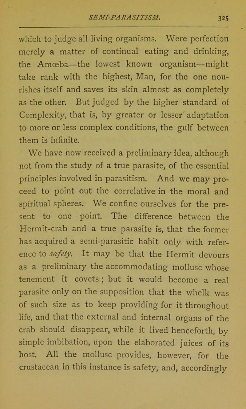 which to judge all living organisms. Were perfection merely a matter of continual eating and drinking, the Amoeba—the lowest known organism—might take rank with the highest, Man, for the one nou- rishes itself and saves its skin almost as completely as the other. But judged by the higher standard of Complexity, that is, by greater or lesser adaptation to more or less complex conditions, the gulf between them is infinite. We have now received a preliminary idea, although not from the study of a true parasite, of the essential principles involved in parasitism. And we may pro- ceed to point out the correlative in the moral and spiritual spheres. We confine ourselves for the pre- sent to one point. The difference between the Hermit-crab and a true parasite is, that the former has acquired a semi-parasitic habit only with refer- ence to safety. It may be that the Hermit devours as a preliminary the accommodating mollusc whose tenement it covets; but it would become a real parasite only on the supposition that the whelk was of such size as to keep providing for it throughout life, and that the external and internal organs of the crab should disappear, while it lived henceforth, by simple imbibation, upon the elaborated juices of its host. All the mollusc provides, however, for the crustacean in this instance is safety, and, accordingly