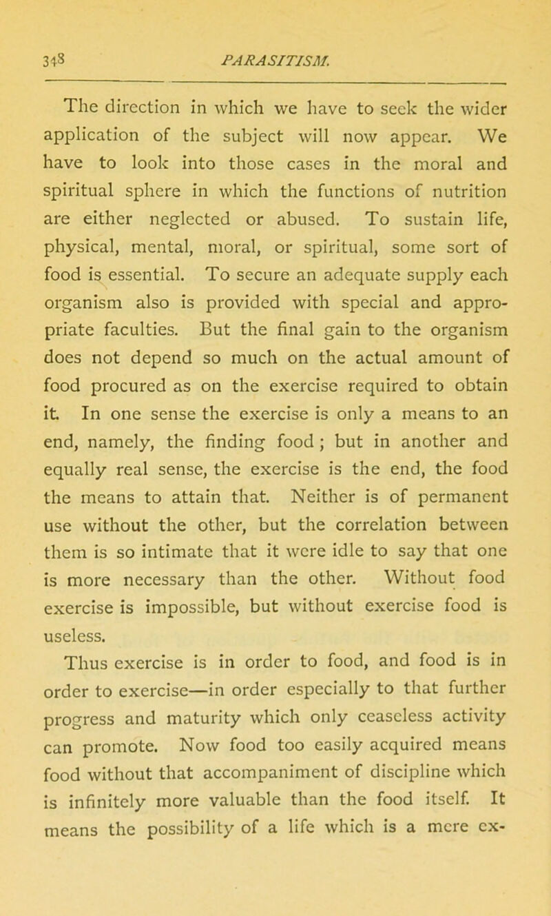 The direction in which we have to seek the wider application of the subject will now appear. We have to look into those cases in the moral and spiritual sphere in which the functions of nutrition are either neglected or abused. To sustain life, physical, mental, moral, or spiritual, some sort of food is essential. To secure an adequate supply each organism also is provided with special and appro- priate faculties. But the final gain to the organism does not depend so much on the actual amount of food procured as on the exercise required to obtain it. In one sense the exercise is only a means to an end, namely, the finding food; but in another and equally real sense, the exercise is the end, the food the means to attain that Neither is of permanent use without the other, but the correlation between them is so intimate that it were idle to say that one is more necessary than the other. Without food exercise is impossible, but without exercise food is useless. Thus exercise is in order to food, and food is in order to exercise—in order especially to that further progress and maturity which only ceaseless activity can promote. Now food too easily acquired means food without that accompaniment of discipline which is infinitely more valuable than the food itself. It means the possibility of a life which is a mere ex-