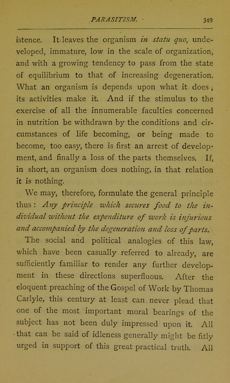 istence. It leaves the organism in statu quo, unde- veloped, immature, low in the scale of organization, and with a growing tendency to pass from the state of equilibrium to that of increasing degeneration. What an organism is depends upon what it does , its activities make it. And if the stimulus to the exercise of all the innumerable faculties concerned in nutrition be withdrawn by the conditions and cir- cumstances of life becoming, or being made to become, too easy, there is first an arrest of develop- ment, and finally a loss of the parts themselves. If, in short, an organism does nothing, in that relation it is nothing. We may, therefore, formulate the general principle thus : Any principle which secures food to the in- dividual without the expenditure of work is injurious and accompanied by the degeneration and loss of parts. The social and political analogies of this law, which have been casually referred to already, are sufficiently familiar to render any further develop- ment in these directions superfluous. After the eloquent preaching of the Gospel of Work by Thomas Carlyle, this century at least can never plead that one of the most important moral bearings of the subject has not been duly impressed upon it. All that can be said of idleness generally might be fitly urged in support of this great practical truth. All