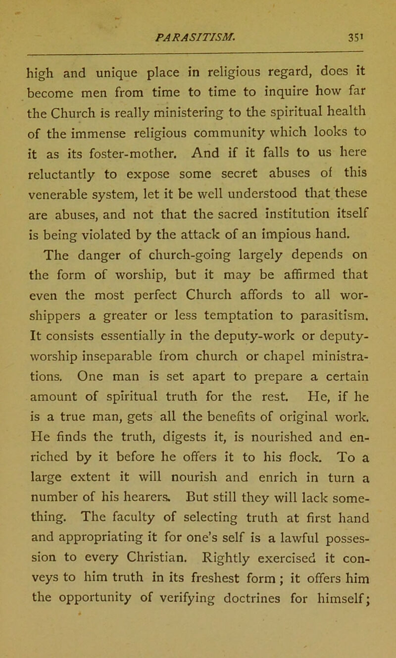 high and unique place in religious regard, does it become men from time to time to inquire how far the Church is really ministering to the spiritual health of the immense religious community which looks to it as its foster-mother. And if it falls to us here reluctantly to expose some secret abuses of this venerable system, let it be well understood that these are abuses, and not that the sacred institution itself is being violated by the attack of an impious hand. The danger of church-going largely depends on the form of worship, but it may be affirmed that even the most perfect Church affords to all wor- shippers a greater or less temptation to parasitism. It consists essentially in the deputy-work or deputy- worship inseparable from church or chapel ministra- tions. One man is set apart to prepare a certain amount of spiritual truth for the rest. He, if he is a true man, gets all the benefits of original work. He finds the truth, digests it, is nourished and en- riched by it before he offers it to his flock. To a large extent it will nourish and enrich in turn a number of his hearers. But still they will lack some- thing. The faculty of selecting truth at first hand and appropriating it for one’s self is a lawful posses- sion to every Christian. Rightly exercised it con- veys to him truth in its freshest form; it offers him the opportunity of verifying doctrines for himself;