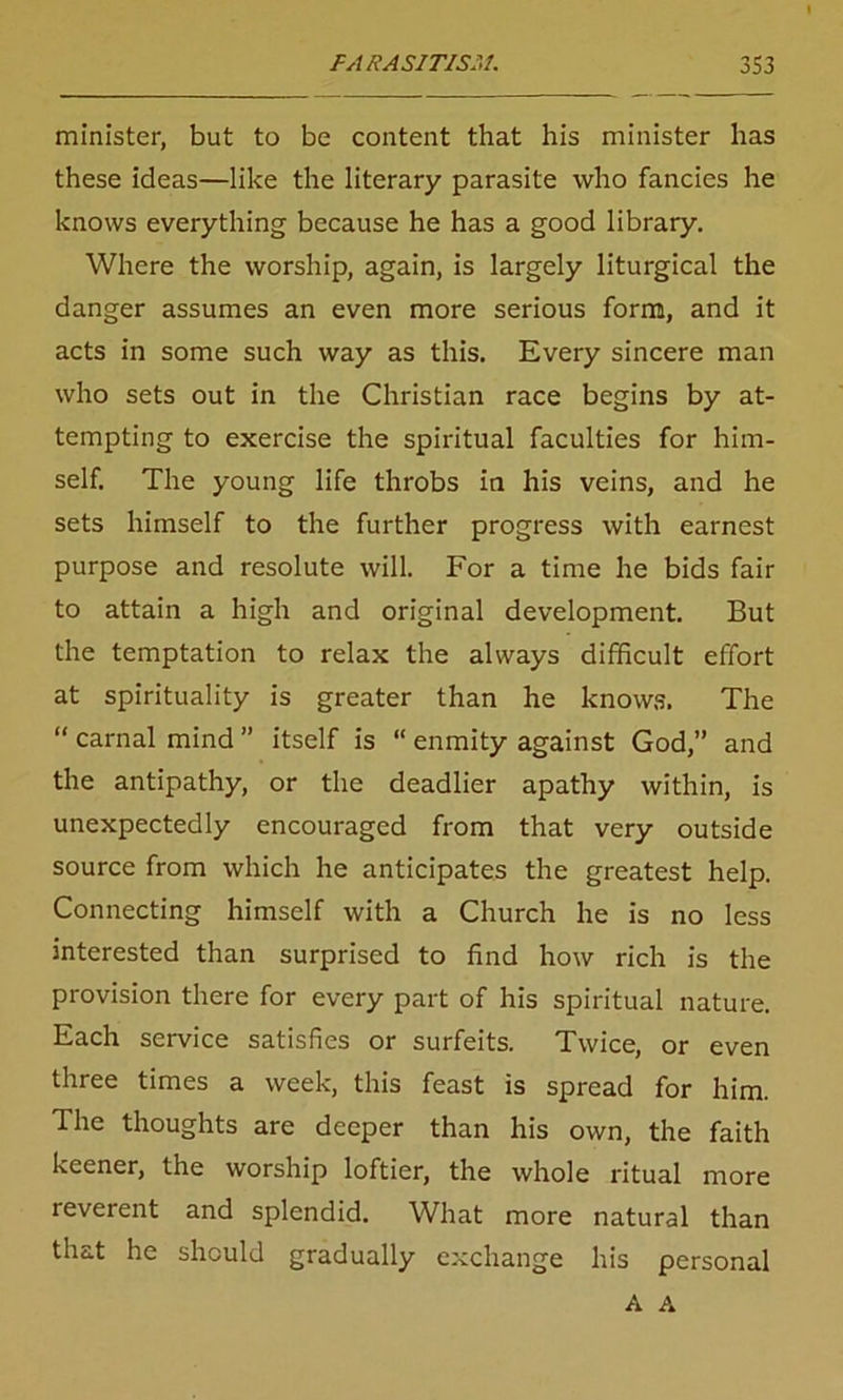 minister, but to be content that his minister has these ideas—like the literary parasite who fancies he knows everything because he has a good library. Where the worship, again, is largely liturgical the danger assumes an even more serious form, and it acts in some such way as this. Every sincere man who sets out in the Christian race begins by at- tempting to exercise the spiritual faculties for him- self. The young life throbs in his veins, and he sets himself to the further progress with earnest purpose and resolute will. For a time he bids fair to attain a high and original development. But the temptation to relax the always difficult effort at spirituality is greater than he knows. The “ carnal mind ” itself is “ enmity against God,” and the antipathy, or the deadlier apathy within, is unexpectedly encouraged from that very outside source from which he anticipates the greatest help. Connecting himself with a Church he is no less interested than surprised to find how rich is the provision there for every part of his spiritual nature. Each service satisfies or surfeits. Twice, or even three times a week, this feast is spread for him. The thoughts are deeper than his own, the faith keener, the worship loftier, the whole ritual more reverent and splendid. What more natural than that he should gradually exchange his personal A A