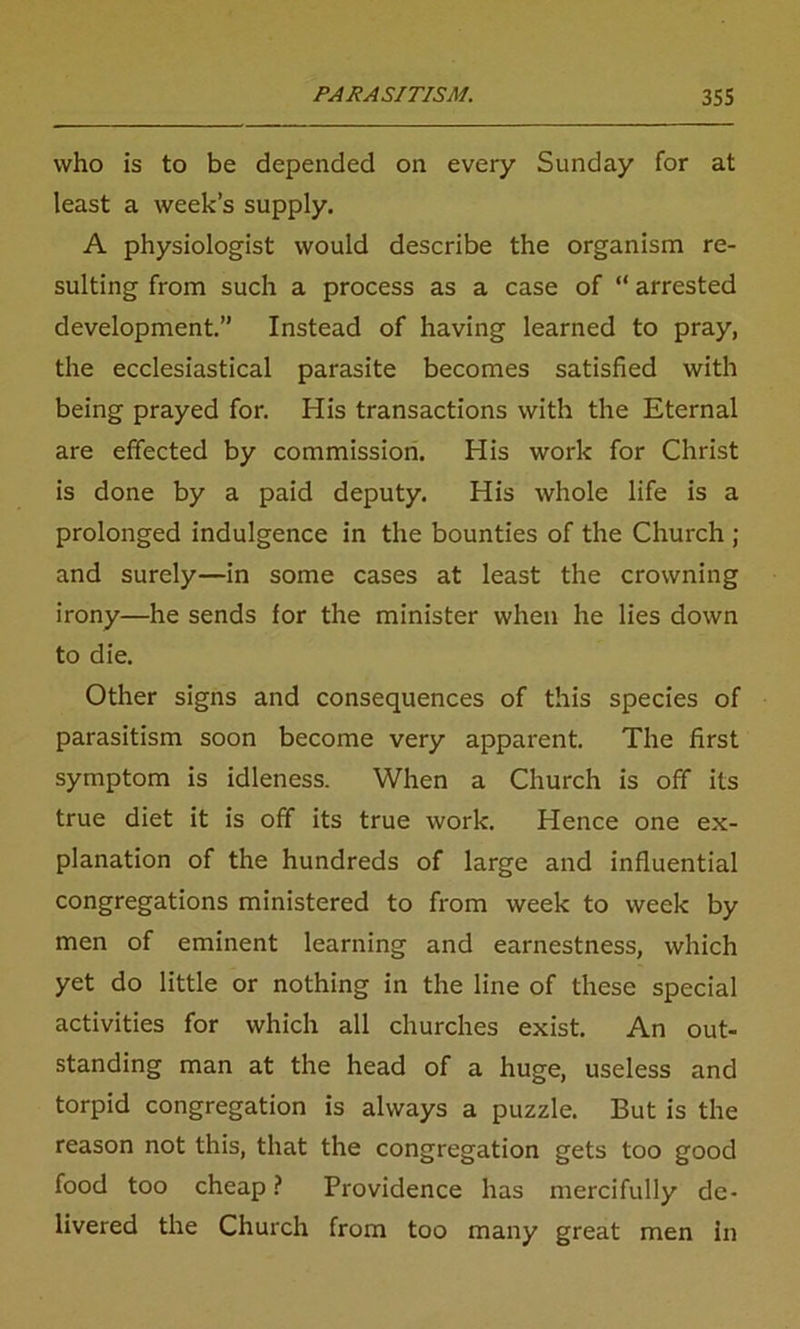 who is to be depended on every Sunday for at least a week’s supply. A physiologist would describe the organism re- sulting from such a process as a case of “ arrested development.” Instead of having learned to pray, the ecclesiastical parasite becomes satisfied with being prayed for. Iiis transactions with the Eternal are effected by commission. His work for Christ is done by a paid deputy. His whole life is a prolonged indulgence in the bounties of the Church ; and surely—in some cases at least the crowning irony—he sends for the minister when he lies down to die. Other signs and consequences of this species of parasitism soon become very apparent. The first symptom is idleness. When a Church is off its true diet it is off its true work. Hence one ex- planation of the hundreds of large and influential congregations ministered to from week to week by men of eminent learning and earnestness, which yet do little or nothing in the line of these special activities for which all churches exist. An out- standing man at the head of a huge, useless and torpid congregation is always a puzzle. But is the reason not this, that the congregation gets too good food too cheap? Providence has mercifully de- livered the Church from too many great men in