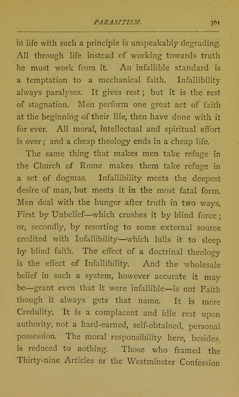 in life with such a principle is unspeakably degrading. All through life instead of working towards truth he must work from it. An infallible standard is a temptation to a mechanical faith. Infallibility always paralyses. It gives rest; but it is the rest of stagnation. Men perform one great act of faith at the beginning of their life, then have done with it for ever. All moral, intellectual and spiritual effort is over; and a cheap theology ends in a cheap life. The same thing that makes men take refuge in the Church of Rome makes them take refuse in a set of dogmas. Infallibility meets the deepest desire of man, but meets it in the most fatal form. Men deal with the hunger after truth in two ways. First by Unbelief—which crushes it by blind force; or, secondly, by resorting to some external source credited with Infallibility—which lulls it to sleep by blind faith. The effect of a doctrinal theology is the effect of Infallibility. And the wholesale belief in such a system, however accurate it may be—grant even that it were infallible—is not Faith though it always gets that name. It is mere Credulity. It is a complacent and idle rest upon authority, not a hard-earned, self-obtained, personal possession. The moral responsibility here, besides is reduced to nothing. Those who framed the Thirty-nine Articles or the Westminster Confession