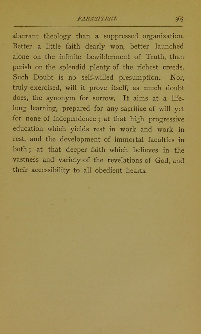 aberrant theology than a suppressed organization. Better a little faith dearly won, better launched alone on the infinite bewilderment of Truth, than perish on the splendid plenty of the richest creeds. Such Doubt is no self-willed presumption. Nor, truly exercised, will it prove itself, as much doubt does, the synonym for sorrow. It aims at a life- long learning, prepared for any sacrifice of will yet for none of independence ; at that high progressive education which yields rest in work and work in rest, and the development of immortal faculties in both; at that deeper faith which believes in the vastness and variety of the revelations of God, and their accessibility to all obedient hearts.