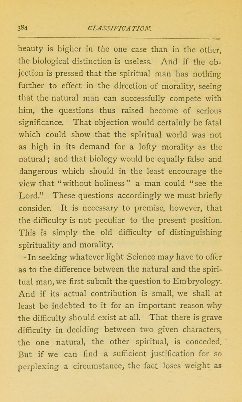 beauty is higher in the one case than in the other, the biological distinction is useless. And if the ob- jection is pressed that the spiritual man has nothing further to effect in the direction of morality, seeing that the natural man can successfully compete with him, the questions thus raised become of serious significance. That objection would certainly be fatal which could show that the spiritual world was not as high in its demand for a lofty morality as the natural; and that biology would be equally false and dangerous which should in the least encourage the view that “without holiness” a man could “see the Lord.” These questions accordingly we must briefly consider. It is necessary to premise, however, that the difficulty is not peculiar to the present position. This is simply the old difficulty of distinguishing spirituality and morality. • In seeking whatever light Science may have to offer as to the difference between the natural and the spiri- tual man, we first submit the question to Embryology. And if its actual contribution is small, we shall at least be indebted to it for an important reason why the difficulty should exist at all. That there is grave difficulty in deciding between two given characters, the one natural, the other spiritual, is conceded. But if we can find a sufficient justification for so perplexing a circumstance, the fact loses weight as