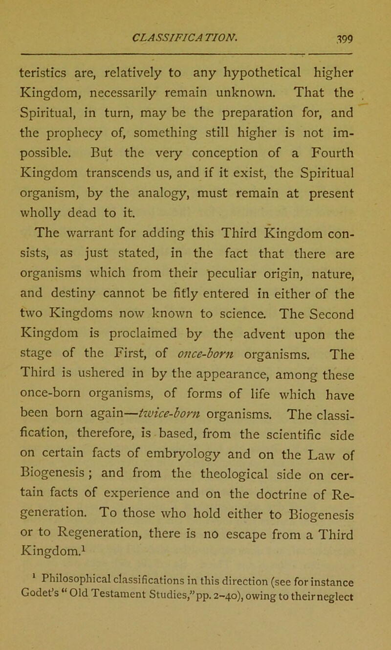 teristics are, relatively to any hypothetical higher Kingdom, necessarily remain unknown. That the Spiritual, in turn, may be the preparation for, and the prophecy of, something still higher is not im- possible. But the very conception of a Fourth Kingdom transcends us, and if it exist, the Spiritual organism, by the analogy, must remain at present wholly dead to it. The warrant for adding this Third Kingdom con- sists, as just stated, in the fact that there are organisms which from their peculiar origin, nature, and destiny cannot be fitly entered in either of the two Kingdoms now known to science. The Second Kingdom is proclaimed by the advent upon the stage of the First, of once-born organisms. The Third is ushered in by the appearance, among these once-born organisms, of forms of life which have been born again—ttvice-born organisms. The classi- fication, therefore, is based, from the scientific side on certain facts of embryology and on the Law of Biogenesis ; and from the theological side on cer- tain facts of experience and on the doctrine of Re- generation. To those who hold either to Biogenesis or to Regeneration, there is no escape from a Third Kingdom.1 Philosophical classifications in this direction (see for instance Godet s “ Old Testament Studies,”pp. 2-40), owing to theirneglect