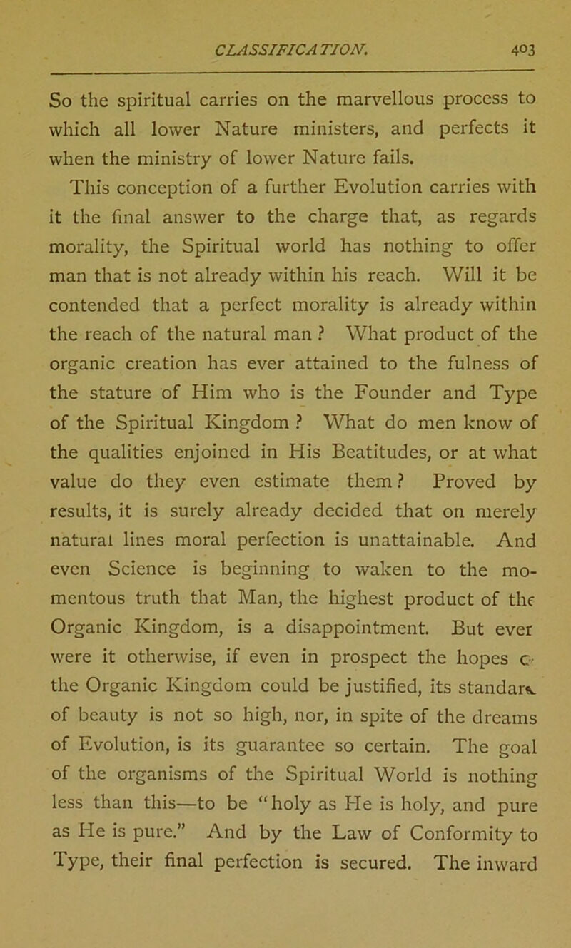 So the spiritual carries on the marvellous process to which all lower Nature ministers, and perfects it when the ministry of lower Nature fails. This conception of a further Evolution carries with it the final answer to the charge that, as regards morality, the Spiritual world has nothing to offer man that is not already within his reach. Will it be contended that a perfect morality is already within the reach of the natural man ? What product of the organic creation has ever attained to the fulness of the stature of Him who is the Founder and Type of the Spiritual Kingdom ? What do men know of the qualities enjoined in His Beatitudes, or at what value do they even estimate them ? Proved by results, it is surely already decided that on merely natural lines moral perfection is unattainable. And even Science is beginning to waken to the mo- mentous truth that Man, the highest product of the Organic Kingdom, is a disappointment. But ever were it otherwise, if even in prospect the hopes c the Organic Kingdom could be justified, its standard of beauty is not so high, nor, in spite of the dreams of Evolution, is its guarantee so certain. The goal of the organisms of the Spiritual World is nothing less than this—to be “holy as He is holy, and pure as He is pure.” And by the Law of Conformity to Type, their final perfection is secured. The inward