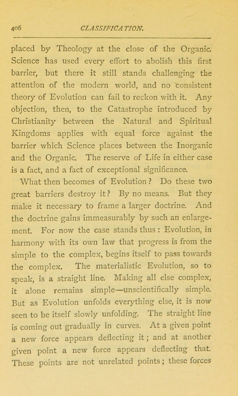 placed by Theology at the close of the Organic. Science has used every effort to abolish this first barrier, but there it still stands challenging the attention of the modem world, and no consistent theory of Evolution can fail to reckon with it. Any objection, then, to the Catastrophe introduced by Christianity between the Natural and Spiritual Kingdoms applies with equal force against the barrier which Science places between the Inorganic and the Organic. The reserve of Life in either case is a fact, and a fact of exceptional significance. What then becomes of Evolution ? Do these two great barriers destroy it ? By no means. But they make it necessary to frame a larger doctrine. And the doctrine gains immeasurably by such an enlarge- ment. For now the case stands thus : Evolution, in harmony with its own law that progress is from the simple to the complex, begins itself to pass towards the complex. The materialistic Evolution, so to speak, is a straight line. Making all else complex, it alone remains simple—unscientifically simple. But as Evolution unfolds everything else, it is now seen to be itself slowly unfolding. The straight line is coming out gradually in curves. At a given point a new force appears deflecting it; and at another given point a new force appears deflecting that. These points are not unrelated points; these forces