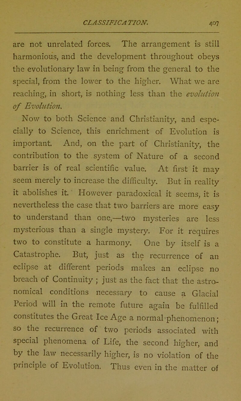 are not unrelated forces. The arrangement is still harmonious, and the development throughout obeys the evolutionary law in being from the general to the special, from the lower to the higher. What we are reaching, in short, is nothing less than the evolution of Evolution. Now to both Science and Christianity, and espe- cially to Science, this enrichment of Evolution is important. And, on the part of Christianity, the contribution to the system of Nature of a second barrier is of real scientific value. At first it may seem merely to increase the difficulty. But in reality it abolishes it. However paradoxical it seems, it is nevertheless the case that two barriers are more easy to understand than one,—two mysteries are less mysterious than a single mystery. For it requires two to constitute a harmony. One by itself is a Catastrophe. But, just as the recurrence of an eclipse at different periods makes an eclipse no breach of Continuity ; just as the fact that the astro- nomical conditions necessary to cause a Glacial Period will in the remote future again be fulfilled constitutes the Great Ice Age a normal phenomenon; so the recurrence of two periods associated with special phenomena of Life, the second higher, and by the law necessarily higher, is no violation of the principle of Evolution. Thus even in the matter of