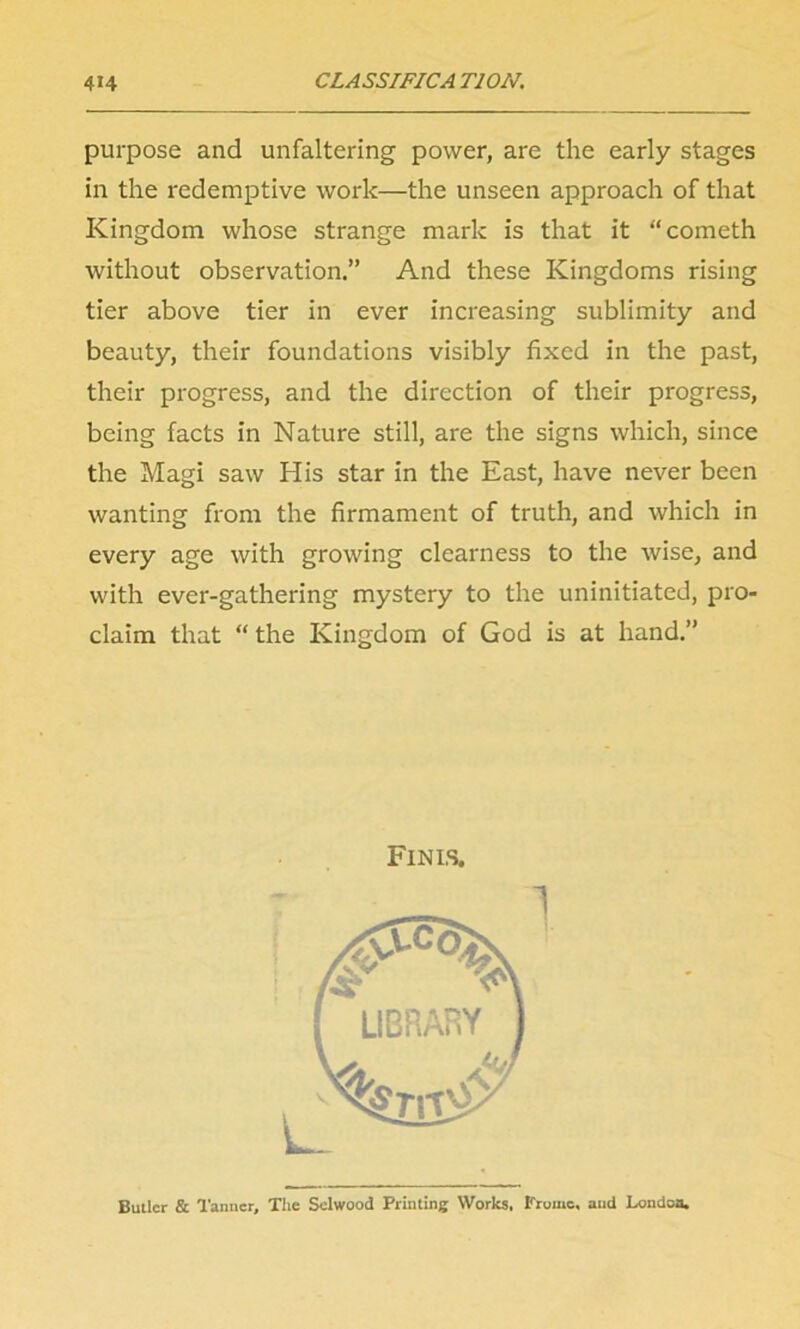 purpose and unfaltering power, are the early stages in the redemptive work—the unseen approach of that Kingdom whose strange mark is that it “cometh without observation.” And these Kingdoms rising tier above tier in ever increasing sublimity and beauty, their foundations visibly fixed in the past, their progress, and the direction of their progress, being facts in Nature still, are the signs which, since the Magi saw His star in the East, have never been wanting from the firmament of truth, and which in every age with growing clearness to the wise, and with ever-gathering mystery to the uninitiated, pro- claim that “ the Kingdom of God is at hand.” Finis. Butler & Tanner, The Sclwood Printing Works, Fromc, and London.