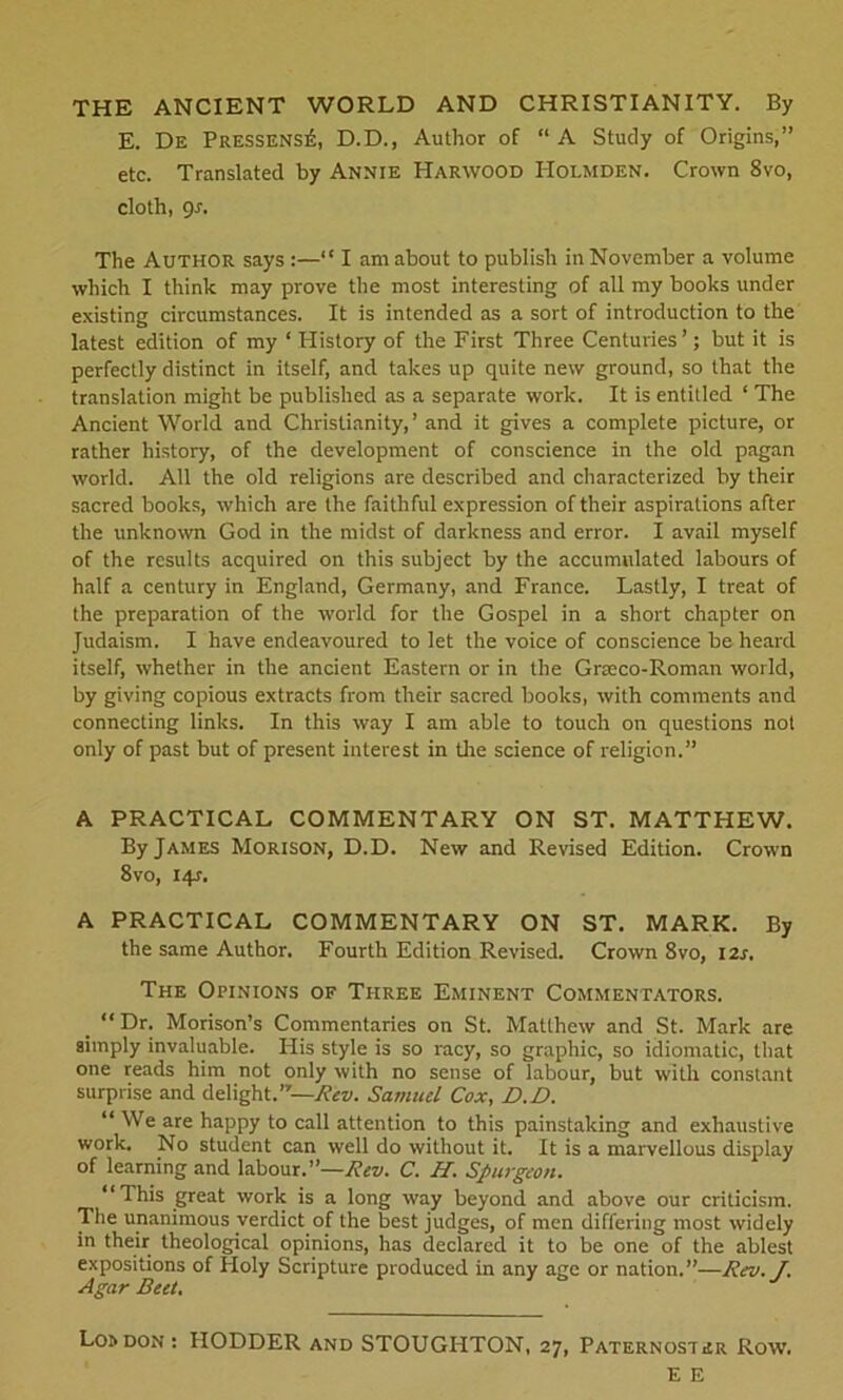 THE ANCIENT WORLD AND CHRISTIANITY. By E. De PRESSENSit, D.D., Author of “ A Study of Origins,” etc. Translated by Annie Harwood Holmden. Crown 8vo, cloth, gs. The Author says :—“ I am about to publish in November a volume which I think may prove the most interesting of all my books under existing circumstances. It is intended as a sort of introduction to the latest edition of my ‘ History of the First Three Centuries’; but it is perfectly distinct in itself, and takes up quite new ground, so that the translation might be published as a separate work. It is entitled ‘ The Ancient World and Christianity, ’ and it gives a complete picture, or rather history, of the development of conscience in the old pagan world. All the old religions are described and characterized by their sacred books, which are the faithful expression of their aspirations after the unknown God in the midst of darkness and error. I avail myself of the results acquired on this subject by the accumulated labours of half a century in England, Germany, and France. Lastly, I treat of the preparation of the world for the Gospel in a short chapter on Judaism. I have endeavoured to let the voice of conscience be heard itself, whether in the ancient Eastern or in the Grceco-Roman world, by giving copious extracts from their sacred books, with comments and connecting links. In this way I am able to touch on questions not only of past but of present interest in the science of religion.” A PRACTICAL COMMENTARY ON ST. MATTHEW. By James Morison, D.D. New and Revised Edition. Crown 8vo, 14J. A PRACTICAL COMMENTARY ON ST. MARK. By the same Author. Fourth Edition Revised. Crown 8vo, I2r, The Opinions of Three Eminent Commentators. “Dr. Morison’s Commentaries on St. Matthew and St. Mark are simply invaluable. His style is so racy, so graphic, so idiomatic, that one reads him not only with no sense of labour, but with constant surprise and delight.”—Rev. Samuel Cox, D.D. “ We are happy to call attention to this painstaking and exhaustive work. No student can well do without it. It is a marvellous display of learning and labour.”—Rev. C. H. Spurgeon. “This great work is a long way beyond and above our criticism. Tlie unanimous verdict of the best judges, of men differing most widely in their theological opinions, has declared it to be one of the ablest expositions of Holy Scripture produced in any age or nation.”—Rev. J. Agar Beet. Lo» don : IIODDER and STOUGHTON, 27, Paternoster Row. E E