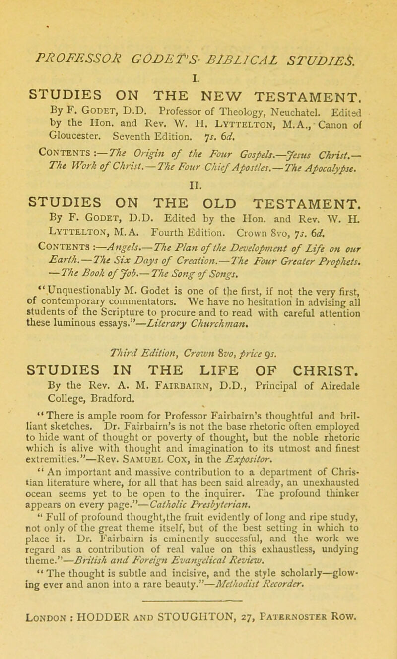 PROFESSOR GOFER’S- BIBLICAL STUDIES. I. STUDIES ON THE NEW TESTAMENT. By F. Godet, D.D. Professor of Theology, Neuchalel. Edited by the Hon. and Rev. W. H. Lyttelton, M. A., Canon of Gloucester. Seventh Edition. ]s. 6d. Contents :—The Origin of the Four Gospels.—Jesus Christ.— The Work of Christ. —The Four Chief Apostles.—The Apocalypse. II. STUDIES ON THE OLD TESTAMENT. By F. Godet, D.D. Edited by the Hon. and Rev. W. H. Lyttelton, M. A. Fourth Edition. Crown 8vo, 7s. 6d. Contents :—Angels.—The Plan of the Development of Life on our Earth. — The Six Days of Creation.—The Four Greater Prophets. —The Book of Job.— The Song of Songs. “Unquestionably M. Godet is one of the first, if not the very first, of contemporary commentators. We have no hesitation in advising all students of the Scripture to procure and to read with careful attention these luminous essays.”—Literary Churchman. Third Edition, Crown 8vo, price gs. STUDIES IN THE LIFE OF CHRIST. By the Rev. A. M. Fairbairn, D.D., Principal of Airedale College, Bradford. “There is ample room for Professor Fairbairn’s thoughtful and bril- liant sketches. Dr. Fairbairn’s is not the base rhetoric often employed to hide want of thought or poverty of thought, but the noble rhetoric which is alive with thought and imagination to its utmost and finest extremities.”—Rev. Samuel Cox, in the Expositor. “ An important and massive contribution to a department of Chris- tian literature where, for all that has been said already, an unexhausted ocean seems yet to be open to the inquirer. The profound thinker appears on every page.”—Catholic Presbyterian. “ Full of profound thought,the fruit evidently of long and ripe study, not only of the great theme itself, but of the best setting in which to place it. Dr. Fairbairn is eminently successful, and the work we regard as a contribution of real value on this exhaustless, undying theme.”—British and Foreign Evangelical Review. “The thought is subtle and incisive, and the style scholarly—glow- ing ever and anon into a rare beauty.”—Methodist Recorder.