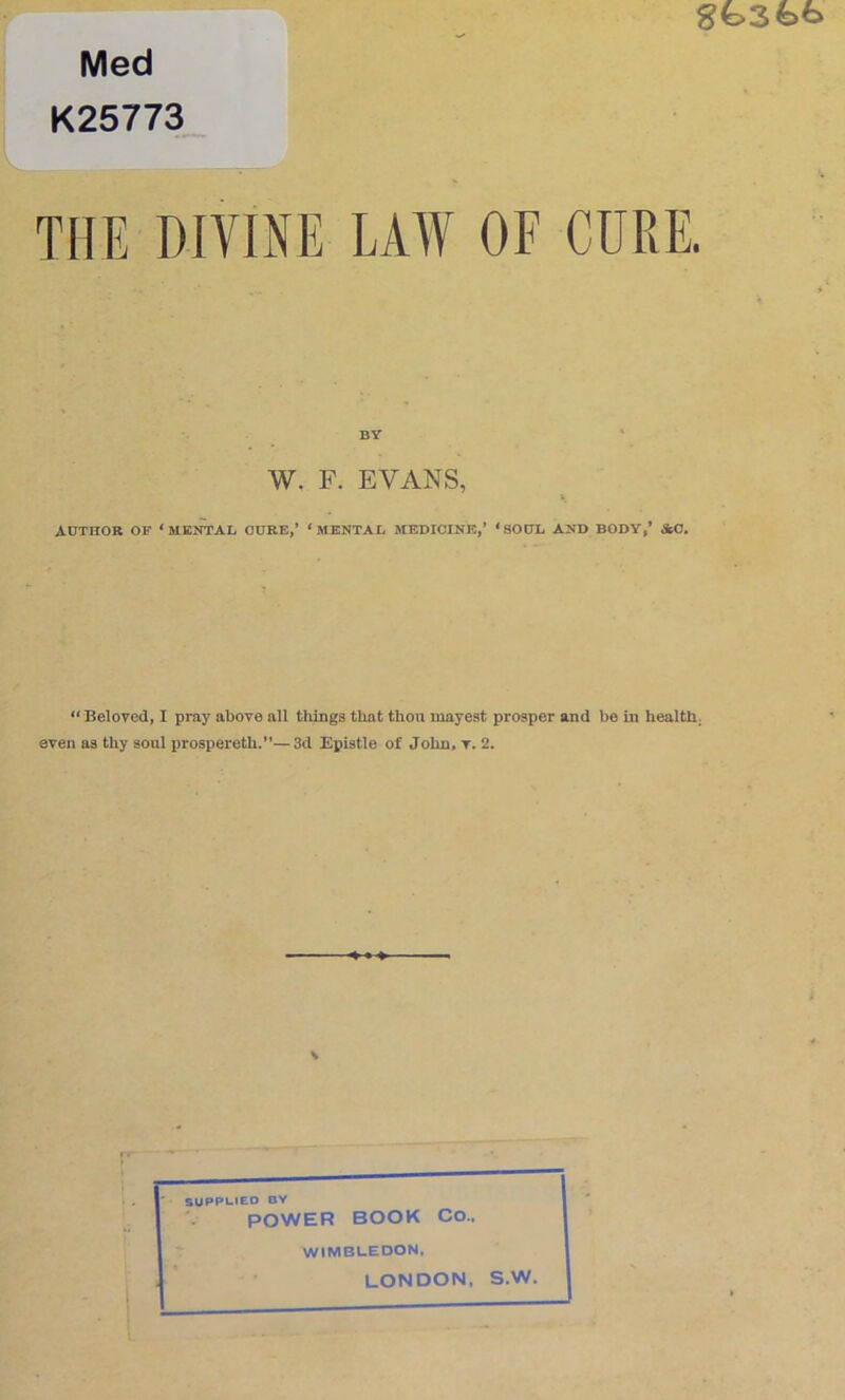 Med K25773_ THE DIVINE LAW OF CURE. BY W. F. EVANS, AUTHOR OF ‘MENTAL CUBE,’ ‘MENTAL MEDICINE,’ ‘SODL AND BODY,* &0. ** Beloved, I pray above all things that thou mayest prosper and be in healthy even as thy soul prospereth.”— 3d Epistle of John> t. 2. \ ' . ' SUPPl-tEO OY POWER BOOK Co.. WIMBLEDON. LONDON. S.W.