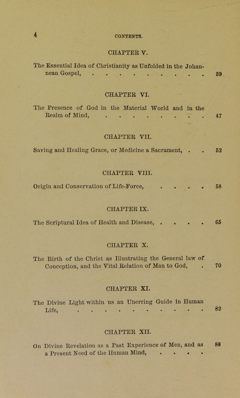 CHAPTER V. The Essential Idea of Christianity as Unfolded in the Johan- nean Gospel, CHAPTER VI. The Presence of God in the Material World and in the Realm of Mind, CHAPTER VII. Saving and Healing Grace, or Medicine a Sacrament, . CHAPTER VIII. Origin and Conservation of Life-Force, CHAPTER IX. The Scriptural Idea of Health and Disease, . . . . CHAPTER X. The Birth of the Christ as Illustrating the General law of Conception, and the Vital Relation of Man to God, CHAPTER XI. The Divine Light within ns an Unerring Guide in Human Life, CHAPTER XII. On Divine Revelation as a Past Experience of Men, and as a Present Need of the Human Mind, . . • • 89 47 62 68 66 70 82 88