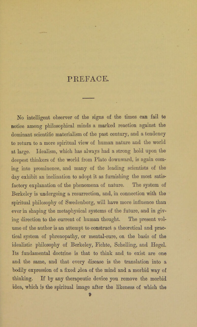 PREFACE. No intelligent observer of the signs of the times can fail to notice among philosophical minds a marked reaction against the dominant scientific materialism of the past century, and a tendency to return to a more spiritual view of human nature and the world at large. Idealism, which has always had a strong hold upon the deepest thinkers of the world from Plato downward, is again com- ing into prominence, and many of the leading scientists of the day exhibit an inclination to adopt it as furnishing the most satis- factory explanation of the phenomena of nature. The system of Berkeley is undergoing a resurrection, and, in connection with the spiritual philosophy of Swedenborg, will have more influence than ever in shaping the metaphysical systems of the future, and in giv- ing direction to the current of human thought. The present vol- ume of the author is an attempt to construct a theoretical and prac- tical system of phrenopathy, or mental-cure, on the basis of the idealistic philosophy of Berkeley, Fichte, ScheUing, and Hegel. Its fundamental doctrine is that to think and to exist are one and the same, and that every disease is the translation into a bodily expression of a fixed jdea of the mind and a morhid way of thinking. If by any therapeutic device you remove the morbid idea, which is the spiritual image after the likeness of which the