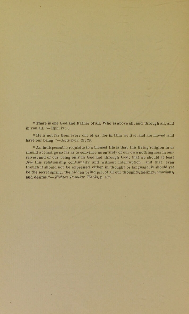 “There is one God and Father of all, Who is above all, and through all, and in you all.”—Eph. iv: 6. “ He is not far from every one of us; for in Him we live, and are moved, and have our being.”—Acts xvii: 27, 28. “ An indispensable requisite to a blessed life is that this living religion in us should at least go so far as to convince us entirely of our own nothingness in our- selves, and of our being only in God and through God; that we should at least feel this relationship continually and without interruption; and that, even though it should not be expressed either in thought or language, it should yet be the secret spring, the hidden principle, of all our thoughts, feelings, emotions, and desires.”—Fichte's Popular Works, p. 437.