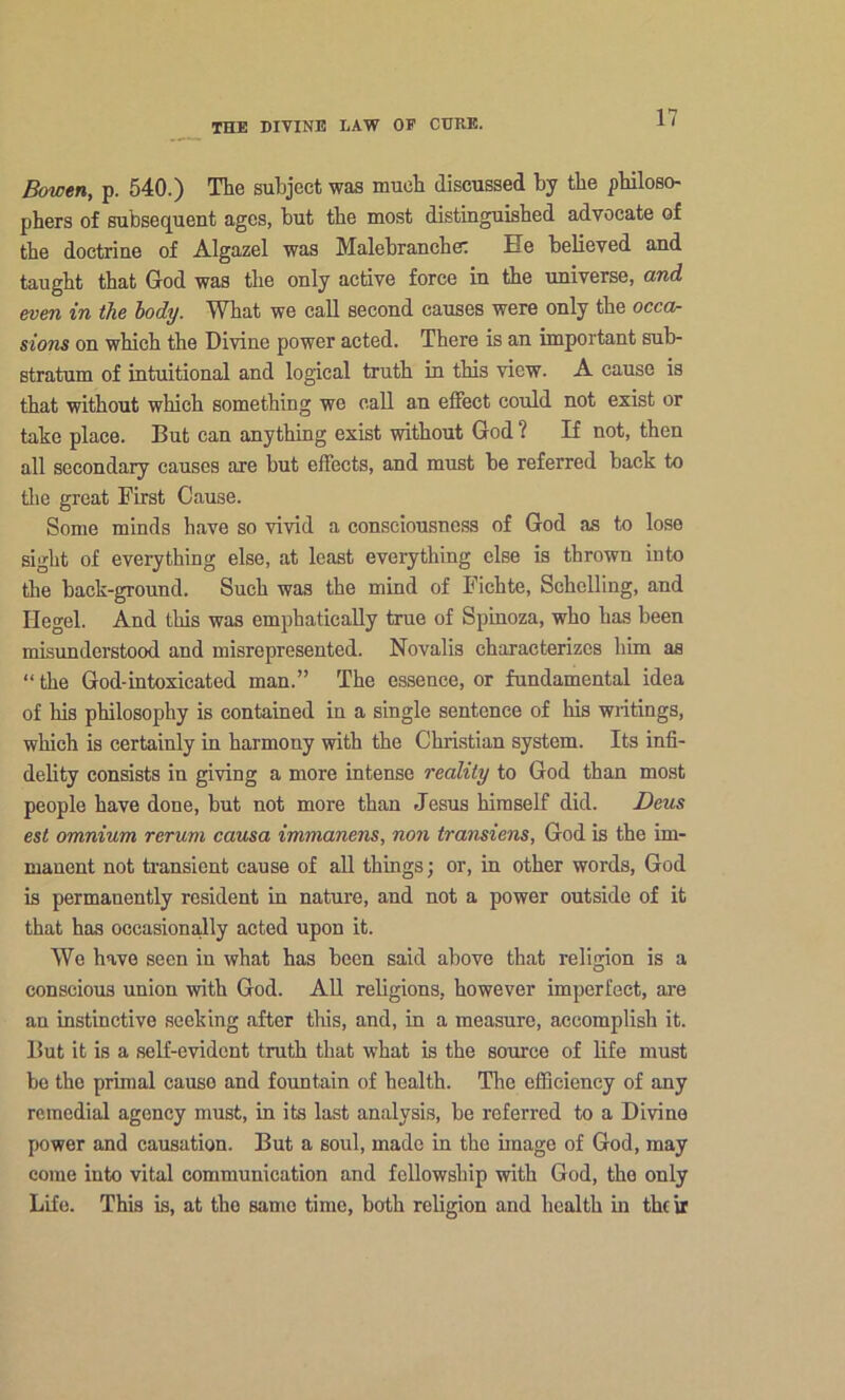 Bowtn, p. 540.) The subject was much discussed by tbe pbiloso- pbers of subseq^uent ages, but tbe most distinguisbed advocate of tbe doctriue of Algazel was Malebrancbe: He believed and taugbt that God was tbe only active force in tbe universe, and. mm in the lody. Wbat we call second causes were only tbe occor sions on wbicb tbe Divine power acted. There is an important sub- stratum of intuitional and logical truth in this view. A cause is that without wbicb something we call an elFect could not exist or take place. But can anything exist without God ? If not, then all secondary causes are but effects, and must be referred back to tlie great First Cause. Some minds have so vivid a consciousness of God as to lose sight of everything else, at least everything else is thrown into the back-ground. Such was the mind of Fichte, Schelling, and Hegel. And this was emphatically true of Spinoza, who has been misunderstood and misrepresented. Novalis characterizes him as “ the God-intoxicated man.” The essence, or fundamental idea of his philosophy is contained in a single sentence of his writings, which is certainly in harmony with the Christian system. Its infi- delity consists in giving a more intense reality to God than most people have done, but not more than Jesus himself did. Deus est omnium rerum causa immanens, non transiens, God is the im- manent not ti’ansient cause of all things; or, in other words, God is permanently resident in nature, and not a power outside of it that has occasiondly acted upon it. We have seen in what has been said above that religion is a conscious union with God. All religions, however imperfect, are an instinctive seeking after this, and, in a measure, accomplish it. But it is a self-evident truth that what is the source of life must be the primal cause and fountain of health. The efficiency of any remedial agency must, in its last analysis, be referred to a Divine power and causation. But a soul, made in the image of God, may come into vital communication and fellowship with God, the only Life. This is, at the same time, both religion and health in the ir