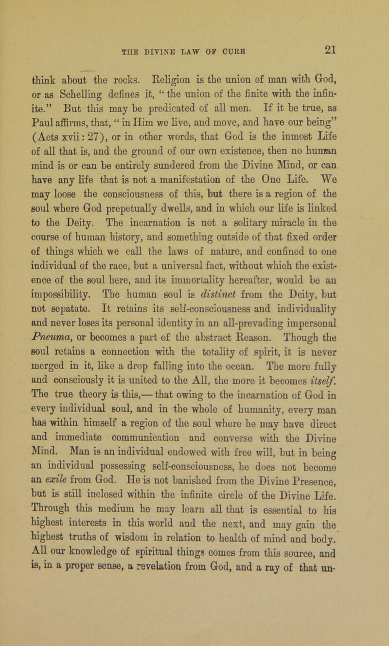 think about the rocks. Religion is the union of man with God, or as Schelling defines it, “ the union of the finite with the infin- ite.” But this may be predicated of all men. If it be true, as Paul affinns, that, “ in Him we live, and move, and have our being” (Acts xvii: 27), or in other words, that God is the inmost Life of all that is, and the ground of our own existence, then no human mind is or can be entirely sundered from the Divine Mind, or can have any life that is not a manifestation of the One Life. We may loose the consciousness of this, but there is a region of the soul where God prepetually dwells, and in which our life is linked to the Deity. The incarnation is not a solitary miracle in the course of human history, and something outside of that fixed order of thmgs which we caU the laws of nature, and confined to one individual of the race, but a universal fact, without which the exist- ence of the soul here, and its immortality hereafter, would be an impossibility. The human soul is distinct from the Deity, but not sepatate. It retains its self-consciousness and individuality and never loses its personal identity in an all-prevading impersonal Pneuma, or becomes a pai’t of the abstract Reason. Though the soul retains a connection with the totality of spirit, it is never merged in it, like a drop falling into the ocean. The more fully and consciously it is united to the All, the more it becomes itself. The true theory is this,— that owing to the incarnation of God in every individual soul, and in the whole of humanity, every man has within himself a region of the soul where he may have direct and immediate communication and converse with the Divine Mind. Man is an individual endowed with free will, but in being an individual possessing self-consciousness, he does not become an exile from God. He is not banished from the Divine Presence, but is still inclosed within the infinite circle of the Divine Life. Through this medium he may learn all that is essential to his highest interests in this world and the next, and may gain the highest truths of wisdom in relation to health of mind and body. All our knowledge of spiritual things comes from this source, and is, in a proper sense, a revelation from God, and a ray of that un-