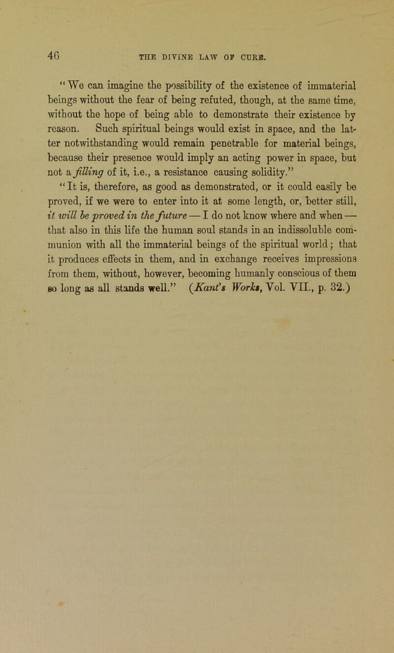 4G “We can imagine the possibility of tbe existence of immaterial beings without the fear of being refuted, though, at the same time, without the hope of being able to demonstrate their existence by reason. Such spiritual beings would exist in space, and the lat- ter notwithstanding would remain penetrable for material beings, because their presence would imply an acting power in space, but not dijitting of it, i.e., a resistance causing solidity.” “ It is, therefore, as good as demonstrated, or it could easily be proved, if we were to enter into it at some length, or, better stiU, it will he proved in the future — I do not know where and when — that also in this life the human soul stands in an indissoluble com- munion with aU the immaterial beings of the spiritual world; that it produces effects in them, and in exchange receives impressions from them, without, however, becoming humanly conscious of them so long as all stands well.” (^Kant's Works, Vol. VII., p. 32.)