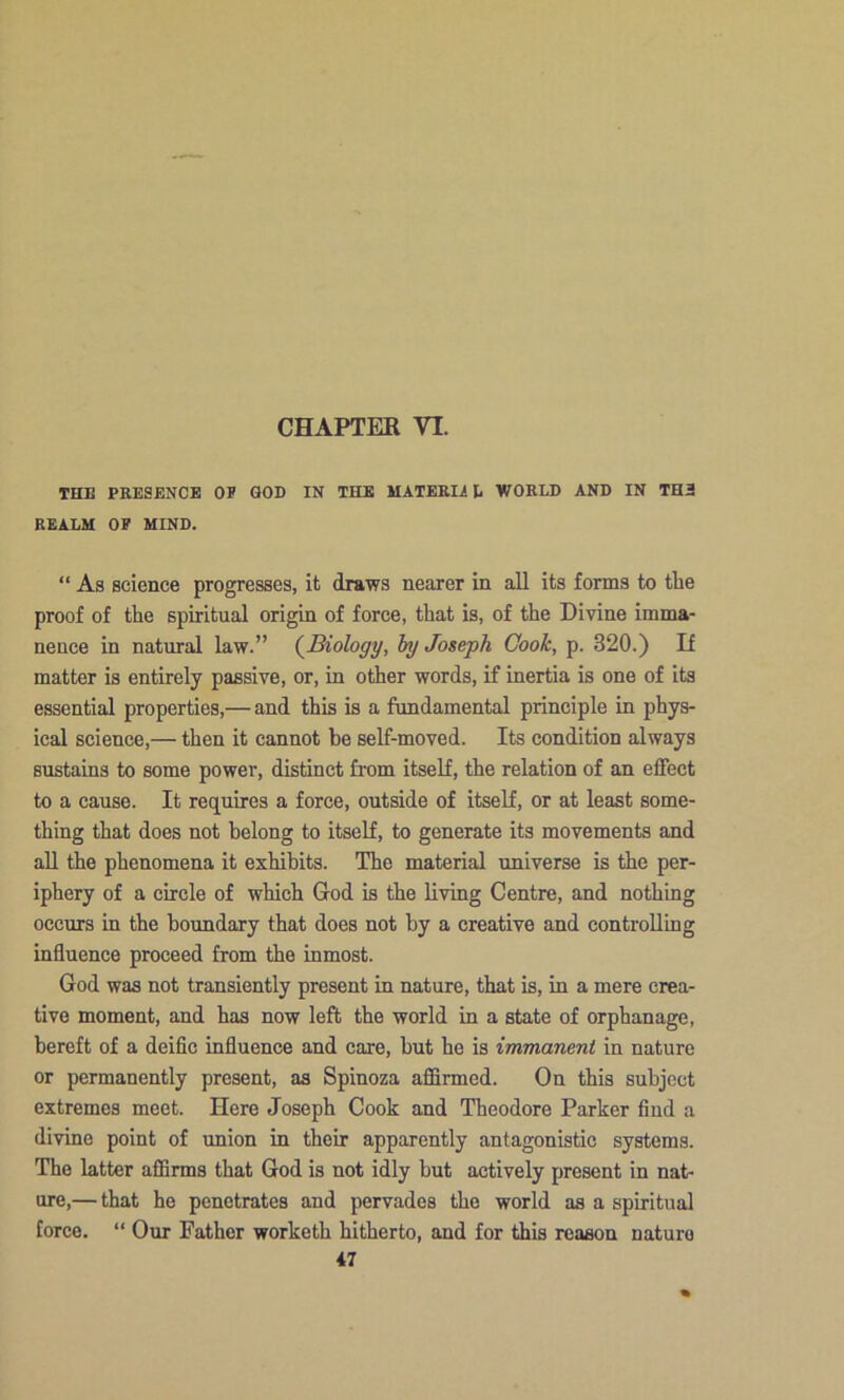 THE PEESENCE OP GOD IN THE MATEEIi D WOELD AND IN TH2 EEALM OF MIND. “ As science progresses, it draws nearer in all its forms to tlie proof of the spiritual origin of force, that is, of the Divine imma- nence in natural law.” (^Biology, hy Joseph Gooik, p. 320.) If matter is entirely passive, or, in other words, if inertia is one of its essential properties,— and this is a fundamental principle in phys- ical science,— then it cannot be self-moved. Its condition always sustains to some power, distinct from itself, the relation of an effect to a cause. It requires a force, outside of itself, or at least some- thing that does not belong to itself, to generate its movements and aU the phenomena it exhibits. The material universe is the per- iphery of a circle of which God is the living Centre, and nothing occurs in the boundary that does not by a creative and controlling influence proceed from the inmost. God was not transiently present in nature, that is, in a mere crea- tive moment, and has now left the world in a state of orphanage, bereft of a deific influence and care, but he is immanent in nature or permanently present, as Spinoza affirmed. On this subject extremes meet. Here Joseph Cook and Theodore Parker find a divine point of union in their apparently antagonistic systems. The latter affirms that God is not idly but actively present in nat- ure,— that he penetrates and pervades the world as a spiritual force. “ Our Father worketh hitherto, and for this reason nature