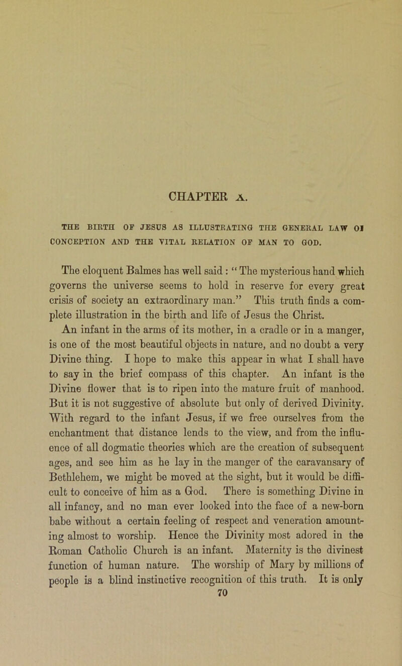 THE BIKTH OF JESUS AS ILLUSTRATING THE GENERAL LAW 01 CONCEPTION AND THE VITAL RELATION OP MAN TO GOD. The eloquent Balmes has well said: “ The mysterious hand which governs the universe seems to hold in reserve for every great crisis of society an extraordinary man.” This truth finds a com- plete illustration in the birth and life of Jesus the Christ. An infant in the arms of its mother, in a cradle or in a manger, is one of the most beautiful objects in nature, and no doubt a very Divine thing. I hope to make this appear in what I shall have to say in the brief compass of this chapter. An infant is the Divine flower that is to ripen into the mature fruit of manhood. But it is not suggestive of absolute but only of derived Divinity. With regard to the infant Jesus, if we free ourselves from the enchantment that distance lends to the view, and from the influ- ence of all dogmatic theories which are the creation of subsequent ages, and see him as he lay in the manger of the caravansary of Bethlehem, we might be moved at the sight, but it would be diffi- cult to conceive of him as a God. There is something Divine in all infancy, and no man ever looked into the face of a new-born babe without a certain feeling of respect and veneration amount- ing almost to worship. Hence the Divinity most adored in the Koman Catholic Church is an infant. Maternity is the divinest function of human nature. The worship of Mary by millions of people is a blind instinctive recognition of this truth. It is only