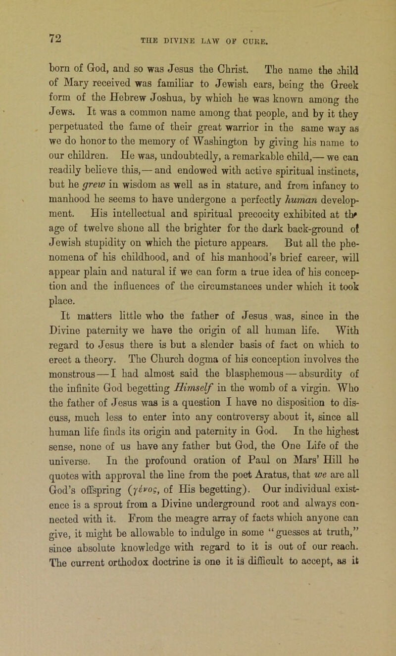 born of God, and so was Jesus the Christ. The name the ehild of Mary received was familiar to Jewish ears, being the Greek form of the Hebrew Joshua, by which he was known among the Jews. It was a common name among that people, and by it they perpetuated the fame of their great warrior in the same way as we do honor to the memory of Washington by giving his name to our children. He was, undoubtedly, a remarkable cMld,— wo can readily believe this,— and endowed with active spiritual instincts, but he grew in wisdom as well as in stature, and from infancy to manhood he seems to have undergone a perfectly human develop- ment. His intellectual and spiritual precocity exhibited at thf age of twelve shone all the brighter for the dark back-ground ol Jewish stupidity on which the picture appears. But all the phe- nomena of his childhood, and of his manhood’s brief career, will appear plain and natural if we can form a true idea of his concep- tion and the influences of the circumstances under which it took place. It matters little who the father of Jesus was, since in the Divine paternity we have the origin of all human life. With regard to Jesus there is but a slender basis of fact on which to erect a theory. The Church dogma of his conception involves the monstrous — I had almost said the blasphemous — absurdity of the infinite God begetting Himself in the womb of a virgin. Who the father of Jesus was is a question I have no disposition to dis- cuss, much less to enter into any controversy about it, since all human life finds its origin and paternity in God. In the highest sense, none of us have any father but God, the One Life of the universe. In the profound oration of Paul on Mars’ Hill he quotes with approval the line from the poet Aratus, that we are all God’s offspring (jivog, of His begetting). Our individual exist- ence is a sprout from a Divine underground root and always con- nected with it. From the meagre array of facts which anyone can give, it might be allowable to indulge in some “guesses at truth,” since absolute knowledge with regard to it is out of our reach. The current orthodox doctrine is one it is difficult to accept, as it