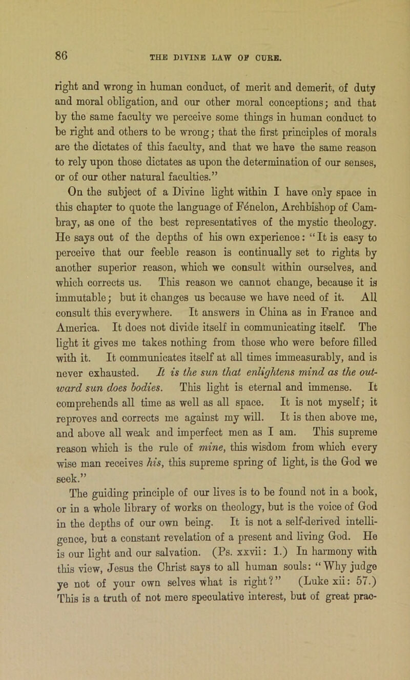 right and wrong in human conduct, of merit and demerit, of duty and moral obligation, and our other moral conceptions; and that by the same faculty we perceive some things in human conduct to be right and others to be wrong; that the first principles of morals are the dictates of this faculty, and that we have the same reason to rely upon those dictates as upon the determination of our senses, or of our other natural faculties.” On the subject of a Divine light within I have only space in this chapter to quote the language of F4nelon, Archbishop of Cam- bray, as one of the best representatives of the mystic theology. He says out of the depths of his own experience: “ It is easy to perceive that our feeble reason is continually set to rights by another superior reason, which we consult ivithin ourselves, and which corrects us. This reason we cannot change, because it is immutable; but it changes us because we have need of it. All consult this everywhere. It answers in China as in France and America. It does not divide itself in communicating itself. The light it gives me takes nothing from those who were before filled with it. It communicates itself at aU times immeasurably, and is never exhausted. It is the sun that enlightens mind as the out- ward sun does bodies. This light is eternal and immense. It comprehends all time as well as aU space. It is not myself; it reproves and corrects me against my will. It is then above me, and above all weak and imperfect men as I am. This supreme reason which is the rule of mine, this wisdom from which every wise man receives his, this supreme spring of light, is the God we seek.” The guiding principle of our lives is to be found not in a book, or in a whole library of works on theology, but is the voice of God in the depths of our own bemg. It is not a self-derived intelli- gence, but a constant revelation of a present and living God. He is our light and our salvation. (Ps. xxvii: 1.) In hai'mony with this view, Jesus the Christ says to all human souls: “Why judge ye not of your own selves what is right?” (Lukexii: 57.) This is a truth of not mere speculative interest, but of great prao-