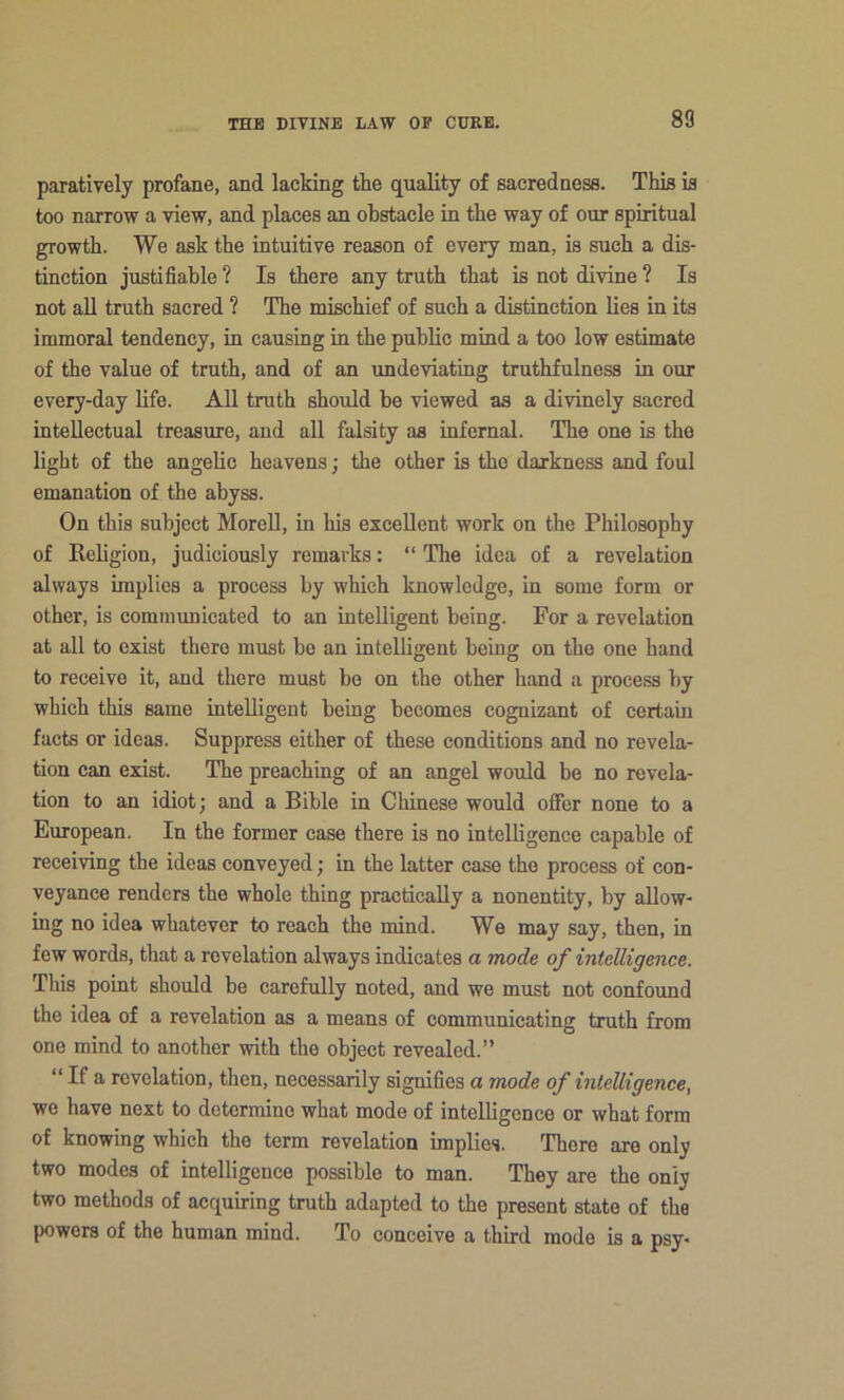 paratively profane, and lacking the quality of sacred nosa. This is too narrow a view, and places an obstacle in the way of our spiritual growth. We ask the intuitive reason of every man, is such a dis- tinction justifiable ? Is there any truth that is not divine ? Is not aU truth sacred ? The mischief of such a distinction lies in its immoral tendency, in causing in the public mind a too low estimate of the value of truth, and of an undeviating truthfulness in our every-day life. AU truth should ho viewed as a divinely sacred inteUectual treasure, and all falsity as infernal. The one is the light of the angelic heavens; the other is the darkness and foul emanation of the abyss. On this subject Morell, in his exceUent work on the Philosophy of Religion, judiciously remarks: “ The idea of a revelation always implies a process by which knowledge, in some form or other, is comnnmicated to an inteUigent being. For a revelation at all to exist there must be an intelligent being on the one hand to receive it, and there must bo on the other hand a process by which this same intelligent being becomes cognizant of certain facts or ideas. Suppress either of these conditions and no revela- tion can exist. The preaching of an angel would be no revela- tion to an idiot; and a Bible in Chinese would offer none to a European. In the former case there is no intelligence capable of receiving the ideas conveyed; in the latter case the process of con- veyance renders the whole thing practicaUy a nonentity, by aUow- ing no idea whatever to reach the mind. We may say, then, in few words, that a revelation always indicates a mode of intelligence. This point should be carefully noted, and we must not confound the idea of a revelation as a means of communicating truth from one mind to another with the object revealed.” “ If a revelation, then, necessarily signifies a mode of intelligence, we have next to determine what mode of intelligence or what form of knowing which the term revelation implies. There are only two modes of intelligence possible to man. They are the only two methods of acquiring truth adapted to the present state of the powers of the human mind. To conceive a third mode is a psy-