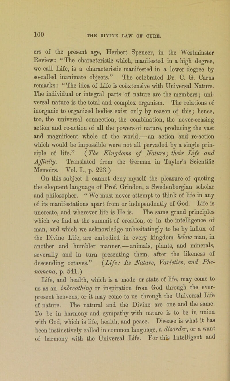 ers of the present age, Herbert Spencer, in the Westminster Review: “The characteristic which, manifested in a high degree, we call Life, is a characteristic manifested in a lower degree by so-called inanimate objects.” The celebrated Dr. C. G. Carua remarks: “ The idea of Life is coextensive with Universal Nature. The individual or integral parts of nature are the members; uni- versal nature is the total and complex organism. The relations of inorganic to organized bodies exist only by reason of this; hence, too, the universal connection, the combination, the never-ceasing action and re-action of aU the powers of nature, producing the vast and magnificent whole of the world,—an action and re-action which would be impossible were not all pervaded by a single prin- ciple of life.” (jT/ie Kingdoms of Nature-, their Life and Affinity. Translated from the German in Taylor’s Scientific Memoirs. Vol. L, p. 223.) On this subject I cannot deny myself the pleasure of quoting the eloquent language of Prof. Grindon, a Swedenborgian scholar and philosopher. “ We must never attempt to think of life in any of its manifestations apart from or independently of God. Life is uncreate, and wherever life is He is. The same grand principles which we find at the summit of creation, or in the intelligence of man, and which we acknowledge unhesitatingly to be by influx of the Divine Life, are embodied in every kingdom helow man, in another and humbler manner,— animals, plants, and minerals, severally and in turn presenting them, after the likeness of descending octaves.” {fjife: Its Nature, Varieties, and Phe- nomena, p. 541.) Life, and health, which is a mode or state of life, may come to us as an inhreathing or inspiration from God through the ever- present heavens, or it may come to us through the Universal Life of nature. The natural and the Divine are one and the same. To be in harmony and sympathy with nature is to be in union with God, which is life, health, and peace. Disease is what it has been instinctively called in common language, a disorder, or a want of harmony with the Universal Life. For this Intelligent and