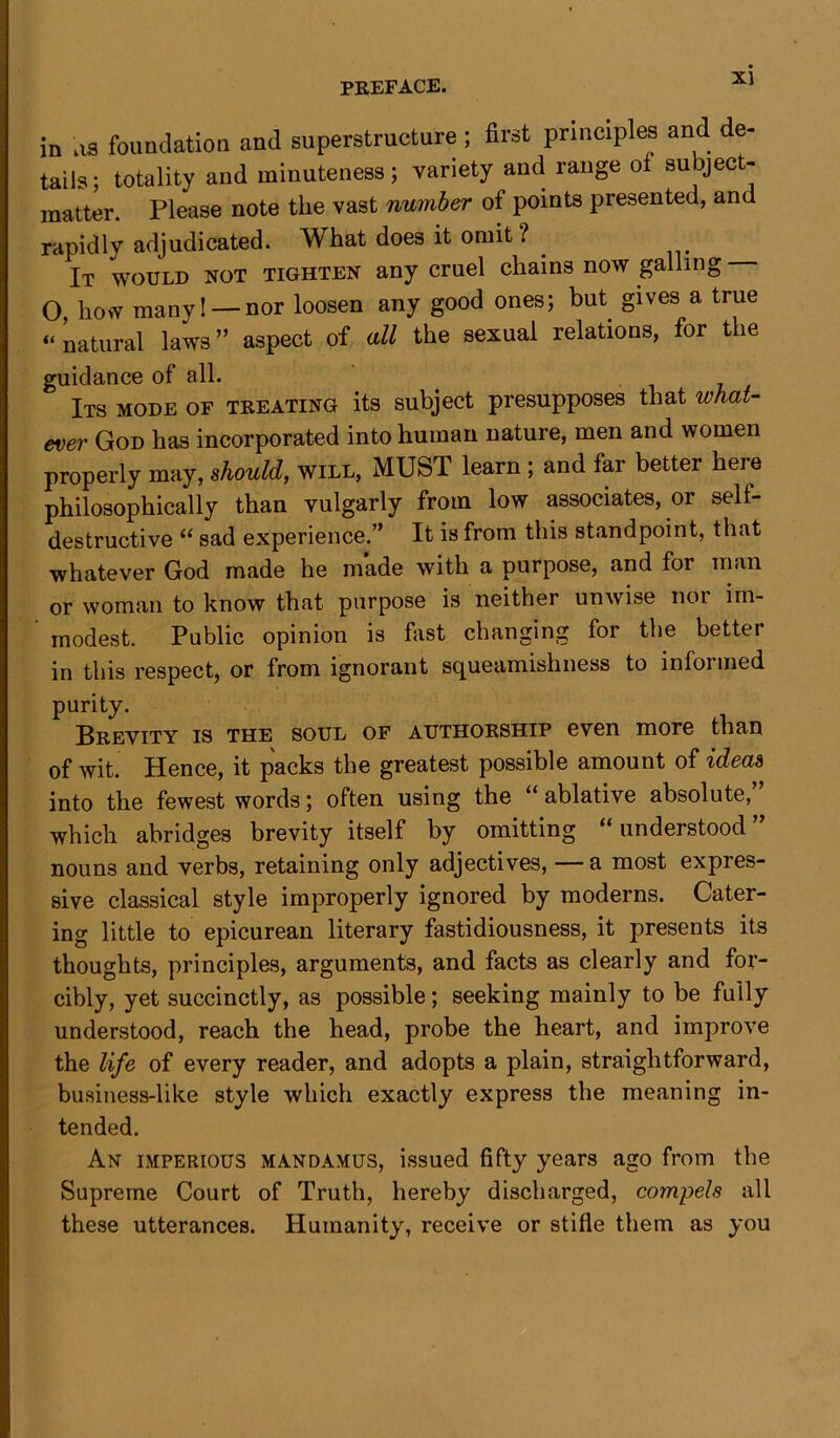in os foundation and superstructure; first principles and de- tails; totality and minuteness; variety and range of subject- matter. Please note the vast number of points presented, and rapidly adjudicated. What does it omit ? It would not tighten any cruel chains now galling O, how many! —nor loosen any good ones; but gives a true “ natural laws ” aspect of all the sexual relations, for the guidance of all. Its mode of treating its subject presupposes that what- ever God has incorporated into human nature, men and women properly may, should, will, MUST learn ; and far better here philosophically than vulgarly from low associates, or sell- destructive “ sad experience.” It is from this standpoint, that whatever God made he made with a purpose, and for man or woman to know that purpose is neither unwise nor im- modest. Public opinion is fast changing for the better in this respect, or from ignorant squeamishness to informed purity. Brevity is the soul of authorship even more than of wit. Hence, it packs the greatest possible amount of ideas into the fewest words; often using the “ablative absolute, which abridges brevity itself by omitting “ understood ” nouns and verbs, retaining only adjectives, — a most expres- sive classical style improperly ignored by moderns. Cater- ing little to epicurean literary fastidiousness, it presents its thoughts, principles, arguments, and facts as clearly and for- cibly, yet succinctly, as possible; seeking mainly to be fully understood, reach the head, probe the heart, and improve the life of every reader, and adopts a plain, straightforward, business-like style which exactly express the meaning in- tended. An imperious mandamus, issued fifty years ago from the Supreme Court of Truth, hereby discharged, compels all these utterances. Humanity, receive or stifle them as you