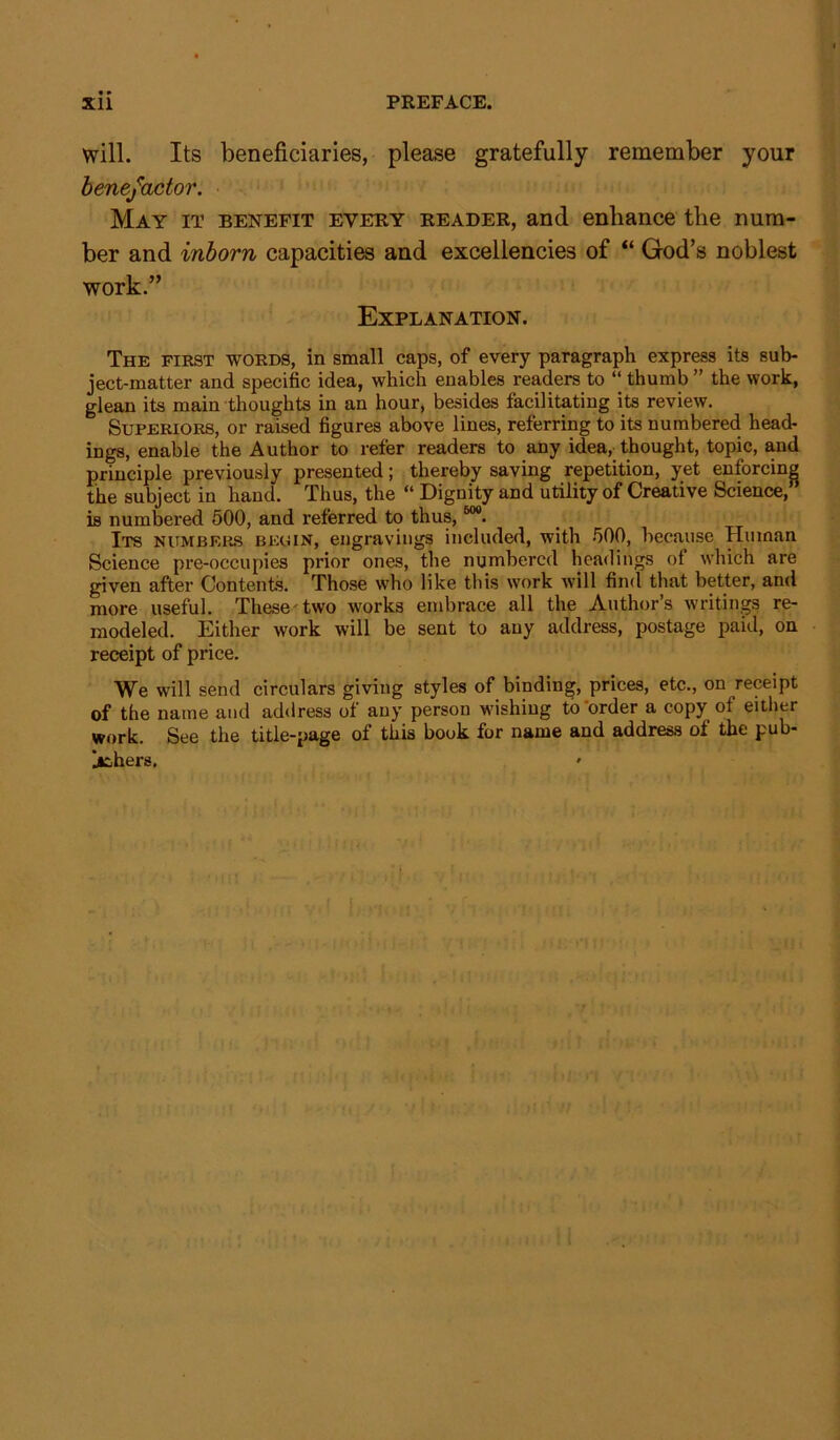 • ♦ will. Its beneficiaries, please gratefully remember your benefactor. May it benefit every reader, and enhance the num- ber and inborn capacities and excellencies of “ God’s noblest work.” Explanation. The first words, in small caps, of every paragraph express its sub- ject-matter and specific idea, which enables readers to “ thumb ” the work, glean its main thoughts in an hour, besides facilitating its review. Superiors, or raised figures above lines, referring to its numbered head- ings, enable the Author to refer readers to any idea, thought, topic, and principle previously presented; thereby saving repetition, yet enforcing the subject in hand. Thus, the “ Dignity and utility of Creative Science, is numbered 500, and referred to thus,60#. Its numbers begin, engravings included, with 500, because Human Science pre-occupies prior ones, the numbered headings of which are given after Contents. Those who like this work will find that better, and more useful. These two works embrace all the Author’s writings re- modeled. Either work will be sent to any address, postage paid, on receipt of price. We will send circulars giving styles of binding, prices, etc., on receipt of the name and address of any person wishing to order a copy of either work. See the title-page of this book for name and address of the pub- lishers.