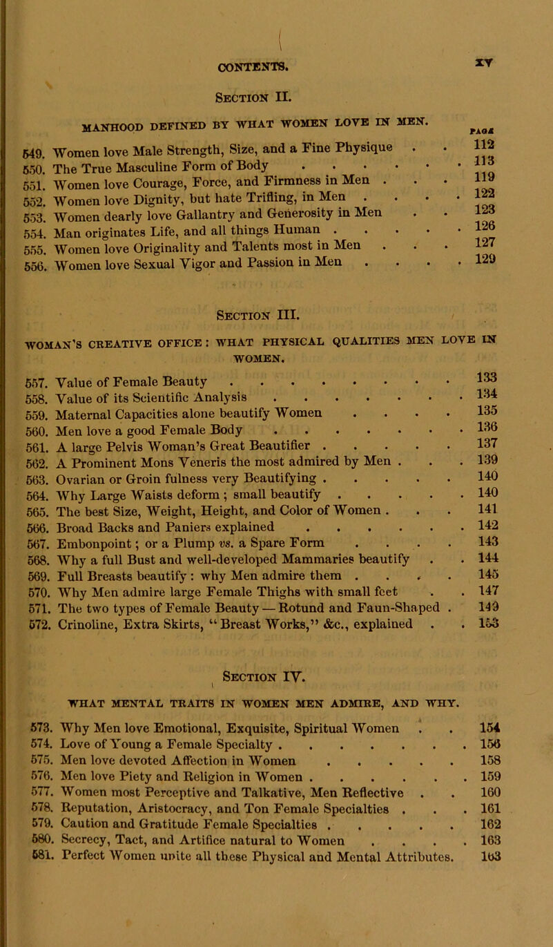 Section II. MANHOOD DEFINED BY WHAT WOMEN DOVE IN MEN. 549. Women love Male Strength, Size, and a Fine Physique 550. The True Masculine Form of Body • 551. Women love Courage, Force, and Firmness in Men . 552. Women love Dignity, but hate Trifling, in Men . 553. Women dearly love Gallantry and Generosity in Men 554. Man originates Life, and all things Human • 555. Women love Originality and Talents most in Men 556. Women love Sexual Vigor and Passion in Men XV FAQ* 112 113 119 122 123 126 127 129 Section III. WOMAN’S CREATIVE OFFICE.* WHAT PHYSICAL QUALITIES MEN LOVE IN WOMEN. 557. Value of Female Beauty 558. Value of its Scientific Analysis 134 559. Maternal Capacities alone beautify Women .... 135 560. Men love a good Female Body 136 561. A large Pelvis Woman’s Great Beautifier 137 562. A Prominent Mons Veneris the most admired by Men . . . 139 563. Ovarian or Groin fulness very Beautifying 140 564. Why Large Waists deform ; small beautify 140 565. The best Size, Weight, Height, and Color of Women . . . 141 566. Broad Backs and Paniers explained 142 567. Embonpoint; or a Plump vs. a Spare Form .... 143 568. Why a full Bust and well-developed Mammaries beautify . . 144 569. Full Breasts beautify : why Men admire them .... 145 570. Why Men admire large Female Thighs with small feet . . 147 671. The two types of Female Beauty — Rotund and Faun-Shaped . 149 572. Crinoline, Extra Skirts, “Breast Works,” &c., explained . . 153 Section IV. WHAT MENTAL TRAITS IN WOMEN MEN ADMIRE, AND WHY. 573. Why Men love Emotional, Exquisite, Spiritual Women 574. Love of Young a Female Specialty 575. Men love devoted Affection in Women 576. Men love Piety and Religion in Women 577. Women most Perceptive and Talkative, Men Reflective 578. Reputation, Aristocracy, and Ton Female Specialties . 579. Caution and Gratitude Female Specialties 580. Secrecy, Tact, and Artifice natural to Women 581. Perfect Women unite all these Physical and Mental Attributes. 154 156 158 159 160 161 162 163 163