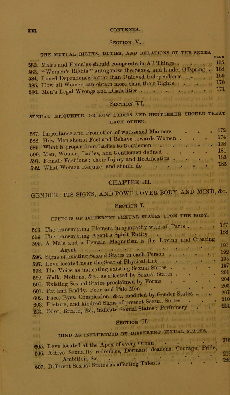 Section V. THE MUTUAL RIGHTS, DUTIES, AND RELATIONS OF THE SEXES. 582. Males and Females should co-operate in All Things . 588. “Women’s Rights ” antagonize the Sexes, and hinder Offspring . 584. Loved Dependence better than Unloved Independence 585. How all Women can obtain more than their Rights 586. Men’s Legal Wrongs and Disabilities PAG II 165 108 169 170 171 Section VI. SEXUAL ETIQUETTE, OR HOW LADIES AND GENTLEMEN SHOULD TREAT EACH OTHER. 587. Importance and Promotion of well-sexed Manners 588. How Men should Feel and Behave towards Women . 589. What is proper from Ladies to Gentlemen 590. Men, Women, Ladies, and Gentlemen defined . 591. Female Fashions : their Injury and Rectification . 592. What Women Require, and should do . 172 . 174 . 178 181 . 183 . 185 CHAPTER III. GENDER: ITS SIGNS, AND POWER OVER BODY AND MIND, &c. Section I. EFFECTS OF DIFFERENT SEXUAL STATES UPON THE BODY. 593. The transmitting Element in sympathy with all Parts . . • 594. The transmitting Agent a Spirit Entity . • •• * 595. A Male and a Female Magnetism is the Loving and Creating Agent 596. Signs of existing Sexual States in each Person . 597. Love located near the Seat of Physical Life . 598. The Voice as indicating existing Sexual States . 599. Walk, Motions, &c., as affected by Sexual States . 600. Existing Sexual States proclaimed by Forms 601. Fat and Ruddy, Poor and Pale Men . • • • 602. Face, Eyes, Complexion, &c., modified by Gender States 603. Posture, and kindred Signs of present Sexual States . 604. Odor, Breath, &c., indicate Sexual States : Perfu y Section H. mind as influenced by different sexual states. 187 1S8 607. Different Sexual States as affecting Talents 191 192 195 197 201 204 205 207 210 214 2ic 605. Love located at the Apex of every Organ • * * 4rid ' 606. Active Sexuality redoubles, Dormant deadens, .oura0e, Pn , ^ Ambition, &c 22(