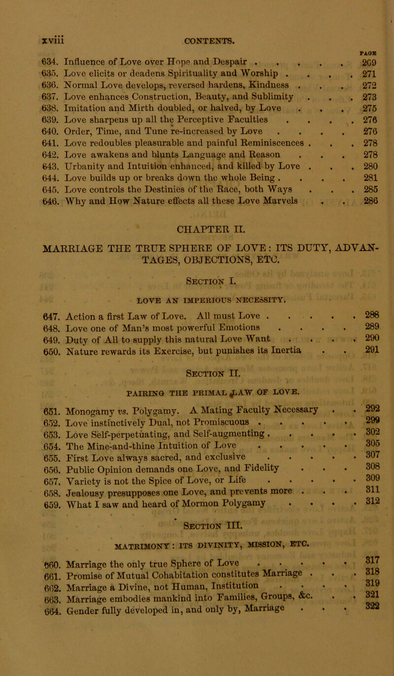 634. Influence of Love over Hope and Despair . 635. Love elicits or deadens Spirituality and Worship . 636. Normal Love develops, reversed hardens. Kindness . 637. Love enhances Construction, Beauty, and Sublimity 63S. Imitation and Mirth doubled, or halved, by Love 639. Love sharpens up all the Perceptive Faculties 640. Order, Time, and Tune re-increased by Love 641. Love redoubles pleasurable and painful Reminiscences . 642. Love awakens and blunts Language and Reason 643. Urbanity and Intuition enhanced, and killed by Love . 644. Love builds up or breaks down the whole Being . 645. Love controls the Destinies of the Race, both Ways 646. Why and How Nature effects all these Love Marvels Pi.QX . 209 . 271 272 . 273 275 . 276 276 . 278 278 . 280 281 . 285 286 CHAPTER II. MARRIAGE THE TRUE SPHERE OF LOVE: ITS DUTY, ADVAN- TAGES, OBJECTIONS, ETC. Section I. LOVE AN IMPERIOUS NECESSITY. 647. Action a first Law of Love. All must Love .... 648. Love one of Man’s most powerful Emotions 649. Duty of All to supply this natural Love Want 650. Nature rewards its Exercise, but punishes its Inertia Section II. »‘ PAIRING THE PRIMAL AW OF LOVE. 651. Monogamy vs. Polygamy. A Mating Faculty Necessary 652. Love instinctively Dual, not Promiscuous .... 653. Love Self-perpetuating, and Self-augmenting . 654. The Mine-and-thine Intuition of Love .... 655. First Love always sacred, and exclusive . . . . 656. Public Opinion demands one Love, and Fidelity 657. Variety is not the Spice of Love, or Life . . . . 658. Jealousy presupposes one Love, and prevents more . 659. What I saw and heard of Mormon Polygamy • Section III. MATRIMONY : ITS DIVINITY, MISSION, ETC. 660. Marriage the only true Sphere of Love . • • 661. Promise of Mutual Cohabitation constitutes Marriage . 662. Marriage a Divine, not Human, Institution 663. Marriage embodies mankind into Families, Groups, &c. 664. Gender fully developed in, and only by, Marriage 288 289 290 291 292 299 302 305 307 308 309 311 312 317 . 318 319 . 321 322
