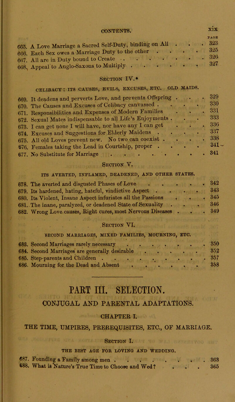 GG5. A Love Marriage a Sacred Self-Duty, binding on All . 006. Each Sex owes a Marriage Duty to the other . 007. All are in Duty bound to Create 608, Appeal to Anglo-Saxons to Multiply .... PAGE . 323 325 320 327 Section IY. ♦ CELIBACY : ITS CAUSES, EVILS, EXCUSES, ETC. OLD MAIDS. 069. It deadens and perverts Love, and prevents Offspring . 670. The Causes and Excuses of Celibacy canvassed .... 671. Responsibilities and Expenses of Modern Families 072. Sexual Mates indispensable to all Life’s Enjoyments . 673. I can get none I will have, nor have any I can get 674. Excuses and Suggestions for Elderly Maidens . . . . 675. All old Loves prevent new. No two can coexist . . 676. Females taking the Lead in Courtship, proper . 677. No Substitute for Marriage . . . ... • • 329 330 331 333 336 337 338 341- 841 Section V. ITS AVERTED, INFLAMED, DEADENED, AND OTHER STATES. 678. The averted and disgusted Phases of Love .... 679. Its hardened, hating, hateful, vindictive Aspect . 680. Its Violent, Insane Aspect infuriates all the Passions 681. The inane, paralyzed, or deadened State of Sexuality 682. Wrong Love causes, Right cures, most Nervous Diseases . 342 343 345 346 349 Section VI. SECOND MARRIAGES, MIXED FAMILIES, MOURNING, ETC. 683. Second Marriages rarely necessary 350 684. Second Marriages are generally desirable 352 685. Step-parents and Children 357 686. Mourning for the Dead and Absent 358 PART III. SELECTION. CONJUGAL AND PARENTAL ADAPTATIONS. CHAPTER I. THE TIME, UMPIRES, PREREQUISITES, ETC., OF MARRIAGE. Section I. THE BEST AGE FOR LOVING AND WEDDING. 687. Founding a Family among men 863 688. What is Nature’s True Time to Choose and Wed? . . . 365