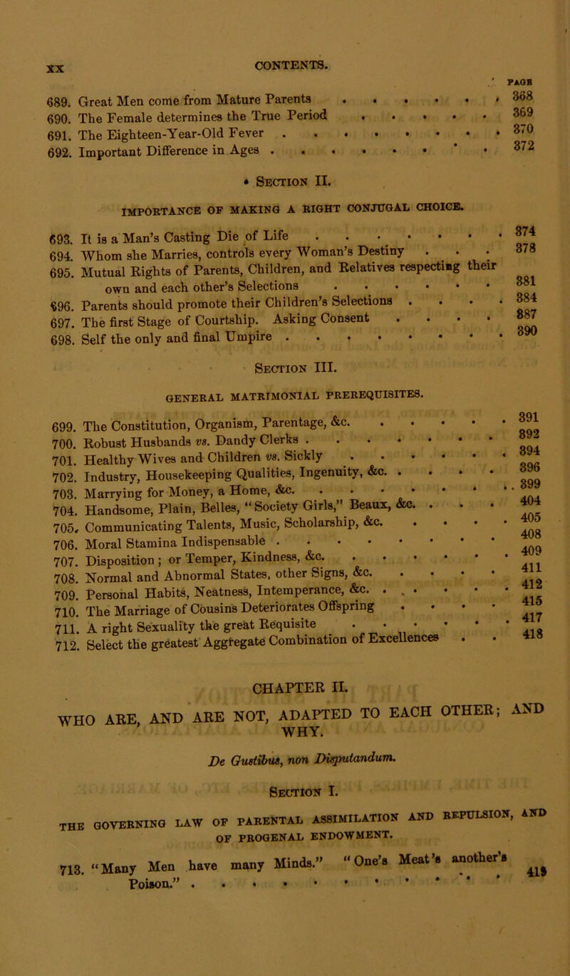 689. Great Men come from Mature Parents 690. The Female determines the True Period 691. The Eighteen-Year-Old Fever . 692. Important Difference in Ages . PaOR 338 . . • • « 369 370 . . . * . 372 • Section II. IMPORTANCE OF MAKING A RIGHT CONJUGAL CHOICE. 693. It is a Man’s Casting Die of Life . . • 694. Whom she Marries, controls every Woman’s Destiny 695. Mutual Eights of Parents, Children, and Eelatives respecting their own and each other’s Selections . . . . • 696. Parents should promote their Children’s Selections . 697. The first Stage of Courtship. Asking Consent .... 698. Self the only and final Umpire 374 378 381 384 887 390 Section III. GENERAL MATRIMONIAL PREREQUISITES. 699. The Constitution, Organism, Parentage, &c. 700. Eobust Husbands vs. Dandy Clerks .... 701. Healthy Wives and Children vs. Sickly 702. Industry, Housekeeping Qualities, Ingenuity, &c. . 703. Marrying for Money, a Home, &c. . 704. Handsome, Plain, Belles, “ Society Girls,” Beaux, &c. . 705. Communicating Talents, Music, Scholarship, &c. 706. Moral Stamina Indispensable 707. Disposition ; or Temper, Kindness, &c. 708. Normal and Abnormal States, other Signs, &c. 709. Personal Habits, Neatness, Intemperance, &c. . 710. The Marriage of Cousins Deteriorates Offspring 711. A right Sexuality the great Eequisite 712. Select the greatest Aggregate Combination of Excellences . 391 892 . 394 396 .. 399 404 . 405 408 . 409 411 . 412 415 . 417 418 CHAPTEE II. WHO AEE, AND AEE NOT, ADAPTED TO EACH OTHEE; AND WHY. De Gustiibus, non Disputandum. Section I. THE GOVERNING LAW OF PARENTAL ASSIMILATION AND REPULSION, AND OF PROGENAL ENDOWMENT. 713. “Many Men have many Mina.” “One'. Meat’, another'. Poison.”