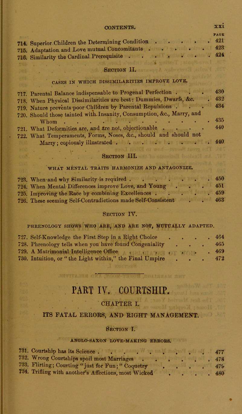 714. Superior Children the Determining Condition .... 715. Adaptation and Love mutual Concomitants .... 716. Similarity the Cardinal Prerequisite ...... ' .J . . . * Section II. CASES IN WHICH DISSIMILARITIES IMPROVE LOVE. 717. Parental Balance indispensable to Progenal Perfection . 718. When Physical Dissimilarities are best: Dummies, Dwarfs, &c. 719. Nature prevents poor Children by Parental Repulsions . 720. Should those tainted with.Insanity, Consumption, &c., Marry, and Whom . 721. What Deformities are, and are not, objectionable . 722. What Temperaments, Forms, Noses, &c., should and should not Marry; copiously illustrated V Section III. PAGE 421 423 424 430 432 434 435 440 440 WHAT MENTAL TRAITS HARMONIZE AND ANTAGONIZE. 723. When and why Similarity is required 450 724. When Mental Differences improve Love, and Young . . . 451 725. Improving the Race by combining Excellences 459 726. These seeming Self-Contradictions made Self-Consistent . . 463 Section IY. PHRENOLOGY SHOWS WHO ARE, AND ARE NOT, MUTUALLY ADAPTED. 727. Self-Knowledge the First Step in a Right Choice .... 464 728. Phrenology tells when you have found Congeniality . . . 465 729. A Matrimonial Intelligence Office . . . r . . . 469 730. Intuition, or “ the Light within,” the Final Umpire . . . 472 PART IV. COURTSHIP. CHAPTER I. • * « i . v . ! . '• 1 ,*■ • ’ ' ITS FATAL ERRORS, AND RIGHT MANAGEMENT. Section I. ANGLO-SAXON LOVE-MAKING ERRORS. 731. Courtship has its Science 477 732. Wrong Courtships spoil most Marriages 478 733. Flirting; Courting “just for Fun;” Coquetry .... 479 734. Trifling with another’s Affections, most Wicked .... 480